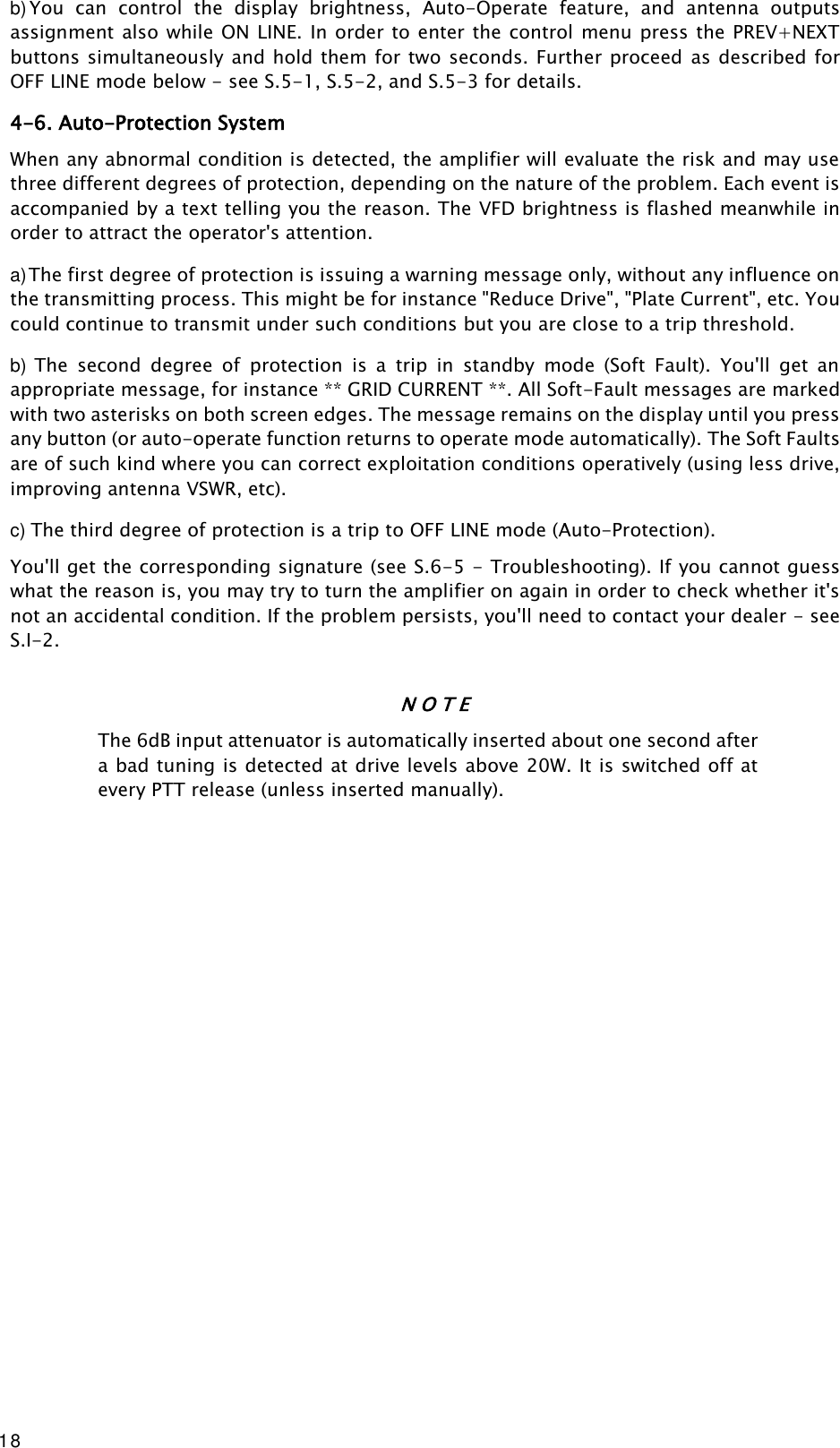 18 b) You  can  control  the  display  brightness,  Auto-Operate  feature,  and  antenna  outputs assignment also while ON LINE. In order to enter the control menu  press the PREV+NEXT buttons simultaneously and hold them for two seconds. Further proceed  as described for OFF LINE mode below - see S.5-1, S.5-2, and S.5-3 for details. 4-6. Auto-Protection System When any abnormal condition is detected, the amplifier will evaluate the risk and may use three different degrees of protection, depending on the nature of the problem. Each event is accompanied by a text telling you the reason. The VFD brightness is flashed meanwhile in order to attract the operator&apos;s attention. a) The first degree of protection is issuing a warning message only, without any influence on the transmitting process. This might be for instance &quot;Reduce Drive&quot;, &quot;Plate Current&quot;, etc. You could continue to transmit under such conditions but you are close to a trip threshold. b) The  second  degree  of  protection  is  a  trip  in  standby  mode  (Soft  Fault).  You&apos;ll  get  an appropriate message, for instance ** GRID CURRENT **. All Soft-Fault messages are marked with two asterisks on both screen edges. The message remains on the display until you press any button (or auto-operate function returns to operate mode automatically). The Soft Faults are of such kind where you can correct exploitation conditions operatively (using less drive, improving antenna VSWR, etc). c) The third degree of protection is a trip to OFF LINE mode (Auto-Protection). You&apos;ll get the corresponding signature (see S.6-5 - Troubleshooting). If you cannot guess what the reason is, you may try to turn the amplifier on again in order to check whether it&apos;s not an accidental condition. If the problem persists, you&apos;ll need to contact your dealer - see S.I-2. N O T E The 6dB input attenuator is automatically inserted about one second after a bad tuning is detected at drive levels above 20W. It is switched off at every PTT release (unless inserted manually).                      