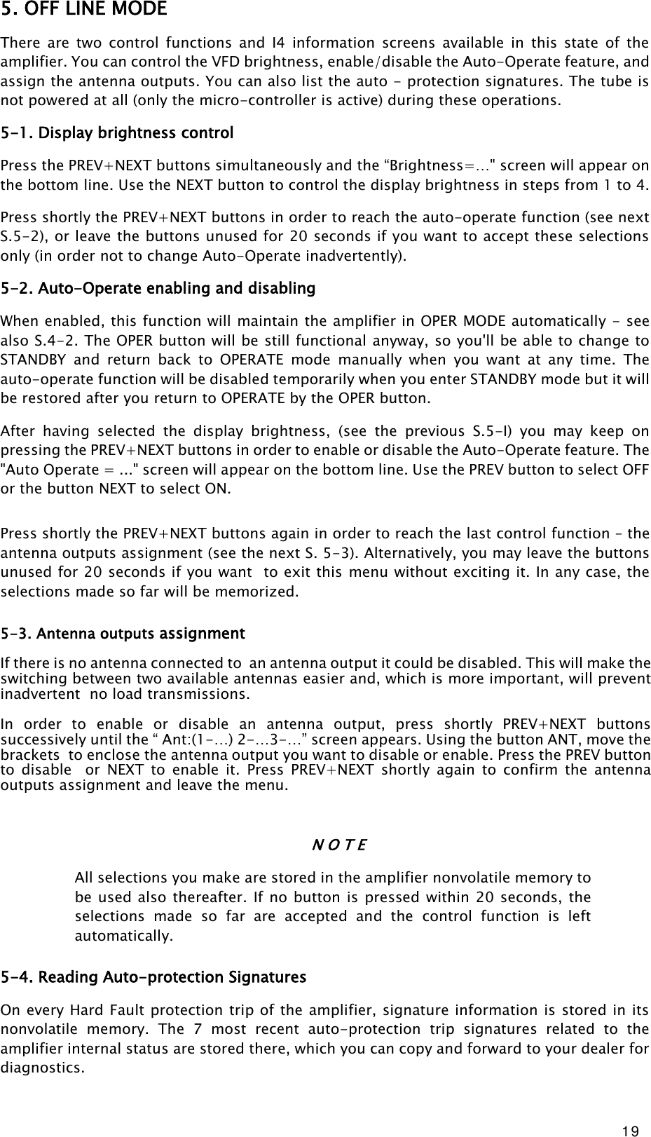 19 5. OFF LINE MODE There  are  two  control  functions  and  I4  information  screens  available  in  this  state  of  the amplifier. You can control the VFD brightness, enable/disable the Auto-Operate feature, and assign the antenna outputs. You can also list the auto - protection signatures. The tube is not powered at all (only the micro-controller is active) during these operations. 5-1. Display brightness control Press the PREV+NEXT buttons simultaneously and the “Brightness=…&quot; screen will appear on the bottom line. Use the NEXT button to control the display brightness in steps from 1 to 4. Press shortly the PREV+NEXT buttons in order to reach the auto-operate function (see next S.5-2), or leave the buttons unused for 20 seconds if you want to accept these selections only (in order not to change Auto-Operate inadvertently). 5-2. Auto-Operate enabling and disabling When enabled, this function will maintain the amplifier in OPER MODE automatically - see also S.4-2. The OPER button will be still functional anyway, so you&apos;ll be able to change to STANDBY  and  return back  to  OPERATE  mode  manually  when  you  want  at  any  time.  The auto-operate function will be disabled temporarily when you enter STANDBY mode but it will be restored after you return to OPERATE by the OPER button. After  having  selected  the  display  brightness,  (see  the  previous  S.5-I)  you  may  keep  on pressing the PREV+NEXT buttons in order to enable or disable the Auto-Operate feature. The &quot;Auto Operate = ...&quot; screen will appear on the bottom line. Use the PREV button to select OFF or the button NEXT to select ON.  Press shortly the PREV+NEXT buttons again in order to reach the last control function – the antenna outputs assignment (see the next S. 5-3). Alternatively, you may leave the buttons unused for 20 seconds if you want  to exit this menu without exciting it. In any case, the selections made so far will be memorized. 5-3. Antenna outputs assignment  If there is no antenna connected to  an antenna output it could be disabled. This will make the switching between two available antennas easier and, which is more important, will prevent inadvertent  no load transmissions.  In  order  to  enable  or  disable  an  antenna  output,  press  shortly  PREV+NEXT  buttons successively until the “ Ant:(1-…) 2-…3-…” screen appears. Using the button ANT, move the brackets  to enclose the antenna output you want to disable or enable. Press the PREV button to  disable    or  NEXT  to  enable  it.  Press  PREV+NEXT  shortly  again  to  confirm  the  antenna outputs assignment and leave the menu.   N O T E All selections you make are stored in the amplifier nonvolatile memory to be used also thereafter.  If no button is pressed  within 20 seconds, the  selections  made  so  far  are  accepted  and  the  control  function  is  left automatically. 5-4. Reading Auto-protection Signatures On every Hard Fault protection trip of the amplifier, signature information is stored in its nonvolatile  memory.  The  7  most  recent  auto-protection  trip  signatures  related  to  the amplifier internal status are stored there, which you can copy and forward to your dealer for diagnostics. 