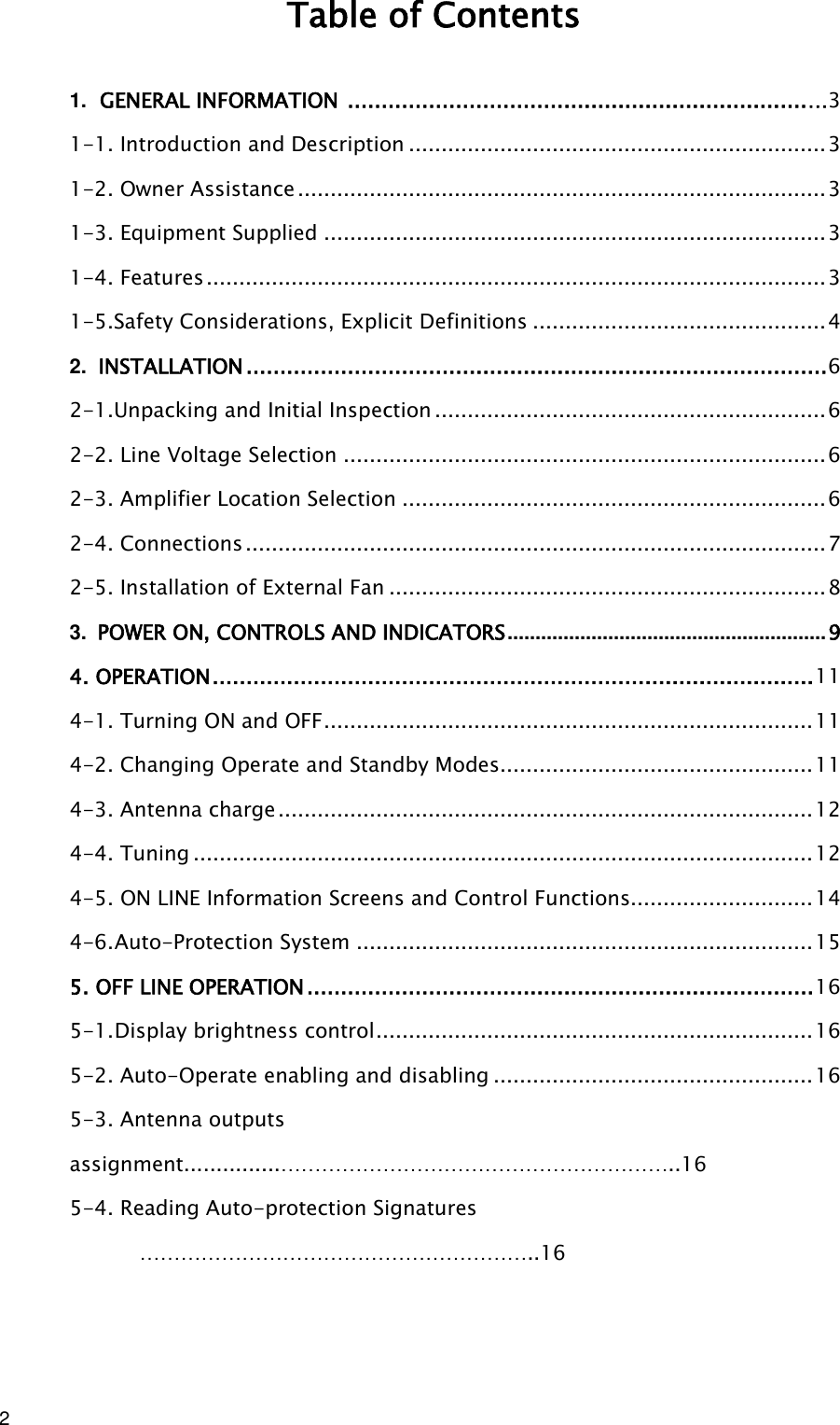 2  Table of Contents 1. GENERAL INFORMATION  .................................................................... …3 1-1. Introduction and Description ................................................................ 3 1-2. Owner Assistance ................................................................................. 3 1-3. Equipment Supplied ............................................................................. 3 1-4. Features ............................................................................................... 3 1-5.Safety Considerations, Explicit Definitions ............................................. 4 2. INSTALLATION ...................................................................................... 6 2-1.Unpacking and Initial Inspection ............................................................ 6 2-2. Line Voltage Selection .......................................................................... 6 2-3. Amplifier Location Selection ................................................................. 6 2-4. Connections ......................................................................................... 7 2-5. Installation of External Fan ................................................................... 8 3. POWER ON, CONTROLS AND INDICATORS ......................................................... 9 4. OPERATION ......................................................................................... 11 4-1. Turning ON and OFF ........................................................................... 11 4-2. Changing Operate and Standby Modes ................................................ 11 4-3. Antenna charge .................................................................................. 12 4-4. Tuning ............................................................................................... 12 4-5. ON LINE Information Screens and Control Functions............................ 14 4-6. Auto-Protection System ...................................................................... 15 5. OFF LINE OPERATION ........................................................................... 16 5-1. Display brightness control ................................................................... 16 5-2. Auto-Operate enabling and disabling ................................................. 16 5-3. Antenna outputs assignment...............…………………………………………………..16 5-4. Reading Auto-protection Signatures …………………………………………………..16   