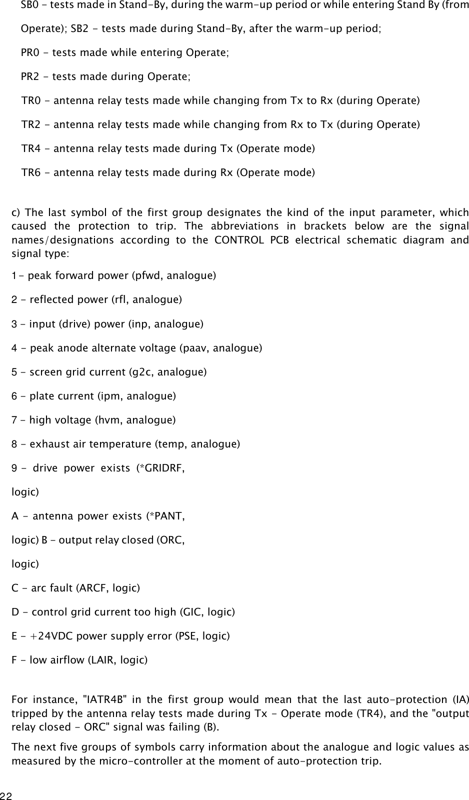 22 SB0 - tests made in Stand-By, during the warm-up period or while entering Stand By (from Operate); SB2 - tests made during Stand-By, after the warm-up period;  PR0 - tests made while entering Operate;  PR2 - tests made during Operate;    TR0 - antenna relay tests made while changing from Tx to Rx (during Operate)    TR2 - antenna relay tests made while changing from Rx to Tx (during Operate)    TR4 - antenna relay tests made during Tx (Operate mode)    TR6 - antenna relay tests made during Rx (Operate mode)  c)  The  last  symbol  of  the  first  group designates  the  kind of  the  input  parameter,  which caused  the  protection  to  trip.  The  abbreviations  in  brackets  below  are  the  signal names/designations  according  to  the  CONTROL  PCB  electrical  schematic  diagram  and signal type: 1 - peak forward power (pfwd, analogue) 2 - reflected power (rfl, analogue) 3 - input (drive) power (inp, analogue) 4 - peak anode alternate voltage (paav, analogue) 5 - screen grid current (g2c, analogue) 6 - plate current (ipm, analogue) 7 - high voltage (hvm, analogue) 8 - exhaust air temperature (temp, analogue) 9 -  drive  power  exists  (*GRIDRF, logic)  A - antenna power exists (*PANT, logic) B - output relay closed (ORC, logic) C - arc fault (ARCF, logic) D - control grid current too high (GIC, logic) E - +24VDC power supply error (PSE, logic) F - low airflow (LAIR, logic)  For  instance,  &quot;IATR4B&quot;  in  the  first  group  would  mean  that  the  last  auto-protection  (IA) tripped by the antenna relay tests made during Tx - Operate mode (TR4), and the &quot;output relay closed - ORC&quot; signal was failing (B). The next five groups of symbols carry information about the analogue and logic values as measured by the micro-controller at the moment of auto-protection trip. 