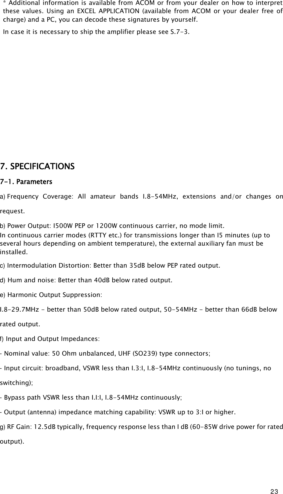 23 * Additional information is available from ACOM or from your dealer on how to interpret these values.  Using  an  EXCEL  APPLICATION  (available  from ACOM  or  your  dealer free  of charge) and a PC, you can decode these signatures by yourself. In case it is necessary to ship the amplifier please see S.7-3.                     7. SPECIFICATIONS 7-1. Parameters a) Frequency  Coverage:  All  amateur  bands  I.8-54MHz,  extensions  and/or  changes  on request. b) Power Output: I500W PEP or 1200W continuous carrier, no mode limit. In continuous carrier modes (RTTY etc.) for transmissions longer than I5 minutes (up to several hours depending on ambient temperature), the external auxiliary fan must be installed. c) Intermodulation Distortion: Better than 35dB below PEP rated output. d) Hum and noise: Better than 40dB below rated output. e) Harmonic Output Suppression: I.8-29.7MHz - better than 50dB below rated output, 50-54MHz - better than 66dB below rated output. f) Input and Output Impedances: - Nominal value: 50 Ohm unbalanced, UHF (SO239) type connectors; - Input circuit: broadband, VSWR less than I.3:I, I.8-54MHz continuously (no tunings, no switching); - Bypass path VSWR less than I.I:I, I.8-54MHz continuously; - Output (antenna) impedance matching capability: VSWR up to 3:I or higher. g) RF Gain: 12.5dB typically, frequency response less than I dB (60-85W drive power for rated output).  