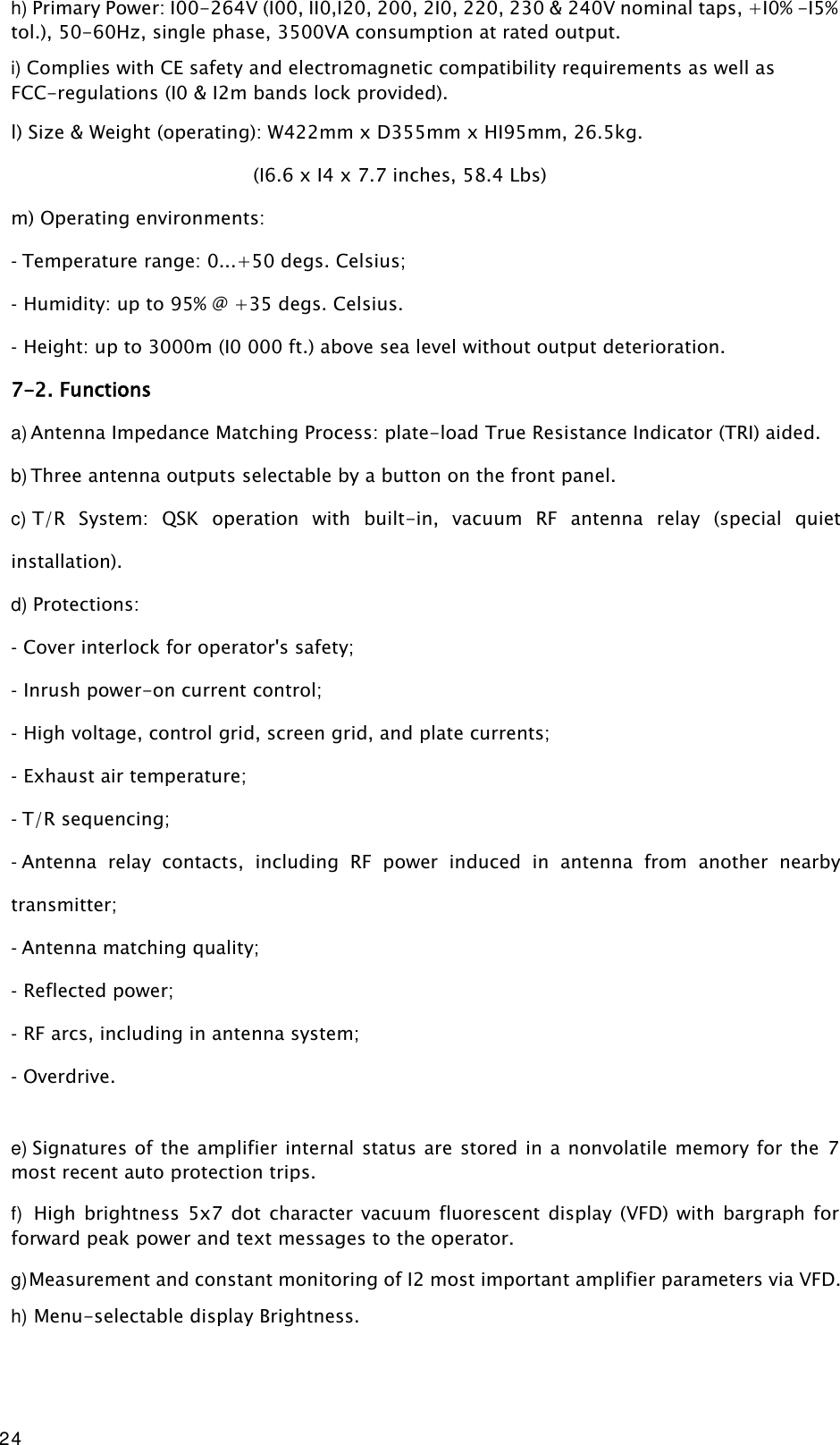 24 h) Primary Power: I00-264V (I00, II0,I20, 200, 2I0, 220, 230 &amp; 240V nominal taps, +I0% -I5% tol.), 50-60Hz, single phase, 3500VA consumption at rated output. i) Complies with CE safety and electromagnetic compatibility requirements as well as FCC-regulations (I0 &amp; I2m bands lock provided). l) Size &amp; Weight (operating): W422mm x D355mm x HI95mm, 26.5kg. (I6.6 x I4 x 7.7 inches, 58.4 Lbs) m) Operating environments: - Temperature range: 0...+50 degs. Celsius; - Humidity: up to 95% @ +35 degs. Celsius. - Height: up to 3000m (I0 000 ft.) above sea level without output deterioration. 7-2. Functions a) Antenna Impedance Matching Process: plate-load True Resistance Indicator (TRI) aided. b) Three antenna outputs selectable by a button on the front panel. c) T/R  System:  QSK  operation  with  built-in,  vacuum  RF  antenna  relay  (special  quiet installation). d) Protections: - Cover interlock for operator&apos;s safety; - Inrush power-on current control; - High voltage, control grid, screen grid, and plate currents; - Exhaust air temperature; - T/R sequencing; - Antenna  relay  contacts,  including  RF  power  induced  in  antenna  from  another  nearby transmitter; - Antenna matching quality; - Reflected power; - RF arcs, including in antenna system; - Overdrive.  e) Signatures of the amplifier internal status are stored in a nonvolatile memory for the  7 most recent auto protection trips. f) High brightness 5x7  dot  character  vacuum fluorescent display  (VFD) with bargraph for forward peak power and text messages to the operator. g) Measurement and constant monitoring of I2 most important amplifier parameters via VFD. h) Menu-selectable display Brightness. 