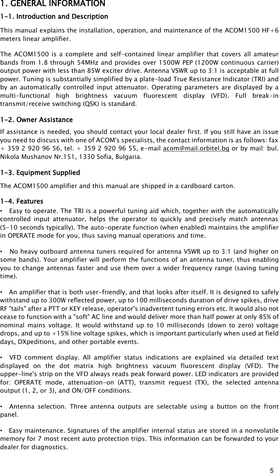 5       1. GENERAL INFORMATION 1-1. Introduction and Description This manual explains the installation, operation, and maintenance of the ACOM1500 HF+6 meters linear amplifier. The  ACOM1500  is  a  complete  and self-contained  linear  amplifier that  covers all amateur bands from 1.8 through 54MHz and provides over 1500W PEP (1200W continuous carrier) output power with less than 85W exciter drive. Antenna VSWR up to 3:1 is acceptable at full power. Tuning is substantially simplified by a plate-load True Resistance Indicator (TRI) and by an automatically controlled input attenuator.  Operating  parameters are displayed  by  a multi-functional  high  brightness  vacuum  fluorescent  display  (VFD).  Full  break-in transmit/receive switching (QSK) is standard. 1-2. Owner Assistance If assistance is needed, you should contact your local dealer first. If you still have an issue you need to discuss with one of ACOM&apos;s specialists, the contact information is as follows: fax + 359 2 920 96 56, tel. + 359 2 920 96 55, e-mail acom@mail.orbitel.bg or by mail: bul. Nikola Mushanov Nr.151, 1330 Sofia, Bulgaria. 1-3. Equipment Supplied The ACOM1500 amplifier and this manual are shipped in a cardboard carton.  1-4. Features • Easy to operate. The TRI is a powerful tuning aid which, together with the automatically controlled  input  attenuator,  helps  the  operator  to  quickly  and  precisely  match  antennas (5-10 seconds typically). The auto-operate function (when enabled) maintains the amplifier in OPERATE mode for you, thus saving manual operations and time. • No heavy outboard antenna tuners required for antenna VSWR up to 3:1 (and higher on some bands). Your amplifier will perform the functions of an antenna tuner, thus enabling you to change antennas faster and use them over a wider frequency range (saving tuning time). • An amplifier that is both user-friendly, and that looks after itself. It is designed to safely withstand up to 300W reflected power, up to 100 milliseconds duration of drive spikes, drive RF &quot;tails&quot; after a PTT or KEY release, operator&apos;s inadvertent tuning errors etc. It would also not cease to function with a &quot;soft&quot; AC line and would deliver more than half power at only 85% of nominal  mains  voltage.  It  would  withstand  up  to  10  milliseconds  (down  to  zero)  voltage drops, and up to +15% line voltage spikes, which is important particularly when used at field days, DXpeditions, and other portable events. • VFD  comment  display.  All  amplifier  status  indications  are  explained  via  detailed  text displayed  on  the  dot  matrix  high  brightness  vacuum  fluorescent  display  (VFD).  The upper-line&apos;s strip on the VFD always reads peak forward power. LED indicators are provided for:  OPERATE  mode,  attenuation-on  (ATT),  transmit  request  (TX),  the  selected  antenna output (1, 2, or 3), and ON/OFF conditions. • Antenna  selection.  Three  antenna  outputs  are  selectable  using  a  button  on  the  front panel. • Easy maintenance. Signatures of the amplifier internal status are stored in a nonvolatile memory for 7 most recent auto protection trips. This information can be forwarded to your dealer for diagnostics. 
