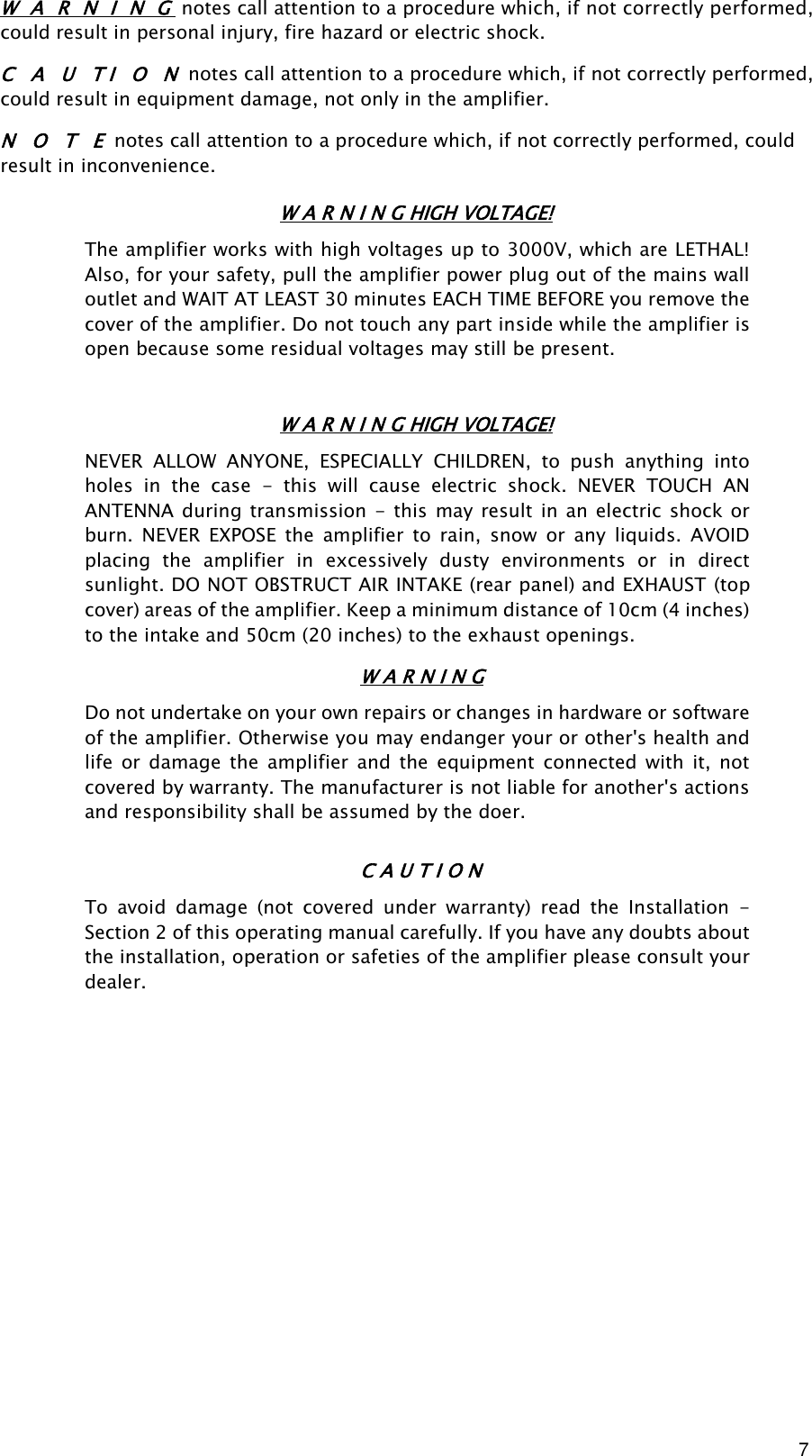 7 W  A   R  N  I  N  G notes call attention to a procedure which, if not correctly performed, could result in personal injury, fire hazard or electric shock. C   A   U   T I   O   N notes call attention to a procedure which, if not correctly performed, could result in equipment damage, not only in the amplifier. N   O   T   E notes call attention to a procedure which, if not correctly performed, could result in inconvenience. W A R N I N G HIGH VOLTAGE! The amplifier works with high voltages up to 3000V, which are LETHAL! Also, for your safety, pull the amplifier power plug out of the mains wall outlet and WAIT AT LEAST 30 minutes EACH TIME BEFORE you remove the cover of the amplifier. Do not touch any part inside while the amplifier is open because some residual voltages may still be present. W A R N I N G HIGH VOLTAGE! NEVER  ALLOW  ANYONE,  ESPECIALLY  CHILDREN,  to  push  anything  into holes  in  the  case  -  this  will  cause  electric  shock.  NEVER  TOUCH  AN ANTENNA  during transmission  -  this  may result in an electric  shock or burn.  NEVER  EXPOSE  the  amplifier  to  rain,  snow  or  any  liquids.  AVOID placing  the  amplifier  in  excessively  dusty  environments  or  in  direct sunlight. DO NOT OBSTRUCT AIR INTAKE (rear panel) and EXHAUST (top cover) areas of the amplifier. Keep a minimum distance of 10cm (4 inches) to the intake and 50cm (20 inches) to the exhaust openings. W A R N I N G Do not undertake on your own repairs or changes in hardware or software of the amplifier. Otherwise you may endanger your or other&apos;s health and life  or  damage  the  amplifier  and  the  equipment  connected  with  it,  not covered by warranty. The manufacturer is not liable for another&apos;s actions and responsibility shall be assumed by the doer. C A U T I O N To  avoid  damage  (not  covered  under  warranty)  read  the  Installation  - Section 2 of this operating manual carefully. If you have any doubts about the installation, operation or safeties of the amplifier please consult your dealer.                 