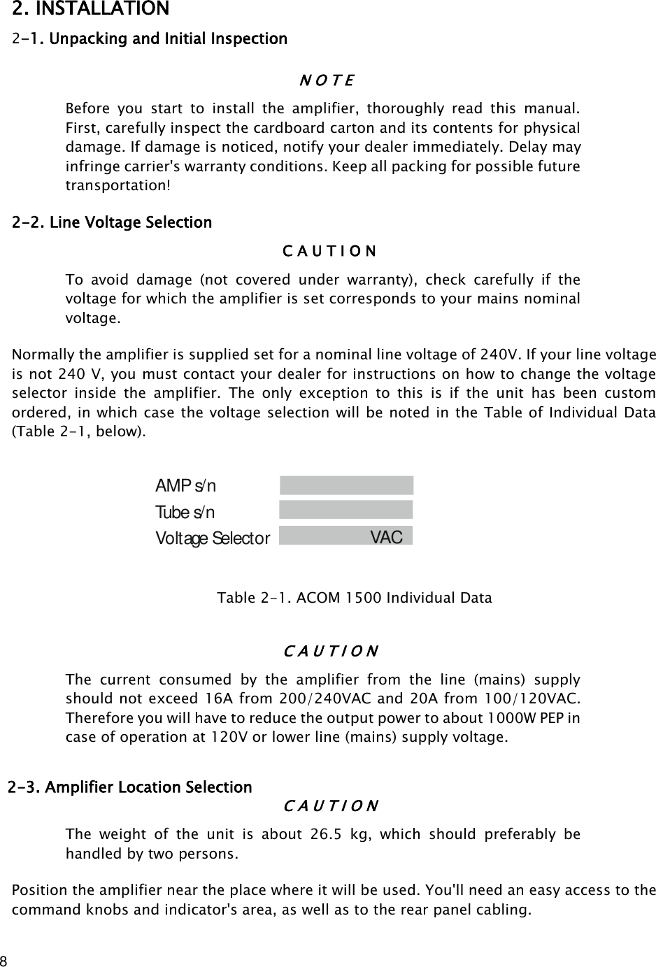 8         2. INSTALLATION 2-1. Unpacking and Initial Inspection N O T E Before  you  start  to  install  the  amplifier,  thoroughly  read  this  manual. First, carefully inspect the cardboard carton and its contents for physical damage. If damage is noticed, notify your dealer immediately. Delay may infringe carrier&apos;s warranty conditions. Keep all packing for possible future transportation! 2-2. Line Voltage Selection C A U T I O N To  avoid  damage  (not  covered  under  warranty),  check  carefully  if  the voltage for which the amplifier is set corresponds to your mains nominal voltage. Normally the amplifier is supplied set for a nominal line voltage of 240V. If your line voltage is not 240 V, you must contact your dealer for instructions on how to change the voltage selector  inside  the  amplifier.  The  only  exception  to  this  is  if  the  unit  has  been  custom ordered, in which case the voltage selection will be noted in the Table of Individual Data (Table 2-1, below).                                                                          Voltage Selector      Tube s/n            VAC        AMP s/n                 Table 2-1. ACOM 1500 Individual Data   C A U T I O N The  current  consumed  by  the  amplifier  from  the  line  (mains)  supply should not exceed 16A from 200/240VAC and 20A from 100/120VAC.  Therefore you will have to reduce the output power to about 1000W PEP in case of operation at 120V or lower line (mains) supply voltage. 2-3. Amplifier Location Selection C A U T I O N The  weight  of  the  unit  is  about  26.5  kg,  which  should  preferably  be handled by two persons. Position the amplifier near the place where it will be used. You&apos;ll need an easy access to the command knobs and indicator&apos;s area, as well as to the rear panel cabling. 