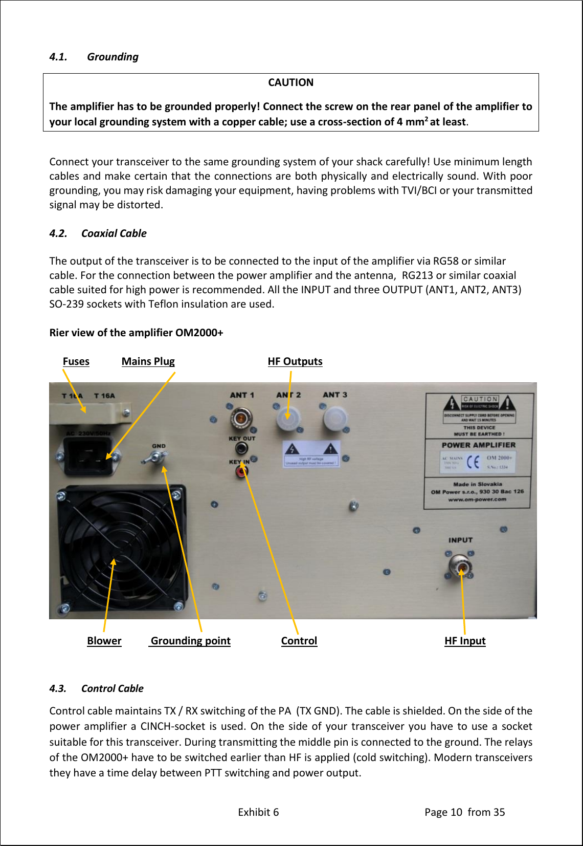 Exhibit 6 Page 10 from 35 4.1. Grounding CAUTION The amplifier has to be grounded properly! Connect the screw on the rear panel of the amplifier to your local grounding system with a copper cable; use a cross-section of 4 mm2 at least. Connect your transceiver to the same grounding system of your shack carefully! Use minimum length cables and make certain that the connections are both physically and electrically sound. With poor grounding, you may risk damaging your equipment, having problems with TVI/BCI or your transmitted signal may be distorted. 4.2. Coaxial Cable The output of the transceiver is to be connected to the input of the amplifier via RG58 or similar cable. For the connection between the power amplifier and the antenna, RG213 or similar coaxial cable suited for high power is recommended. All the INPUT and three OUTPUT (ANT1, ANT2, ANT3) SO-239 sockets with Teflon insulation are used. Rier view of the amplifier OM2000+ Fuses Mains Plug HF Outputs Blower Grounding point Control HF Input 4.3. Control Cable Control cable maintains TX / RX switching of the PA (TX GND). The cable is shielded. On the side of the power amplifier a CINCH-socket is used. On the side of your transceiver you have to use a socket suitable for this transceiver. During transmitting the middle pin is connected to the ground. The relays of the OM2000+ have to be switched earlier than HF is applied (cold switching). Modern transceivers they have a time delay between PTT switching and power output.