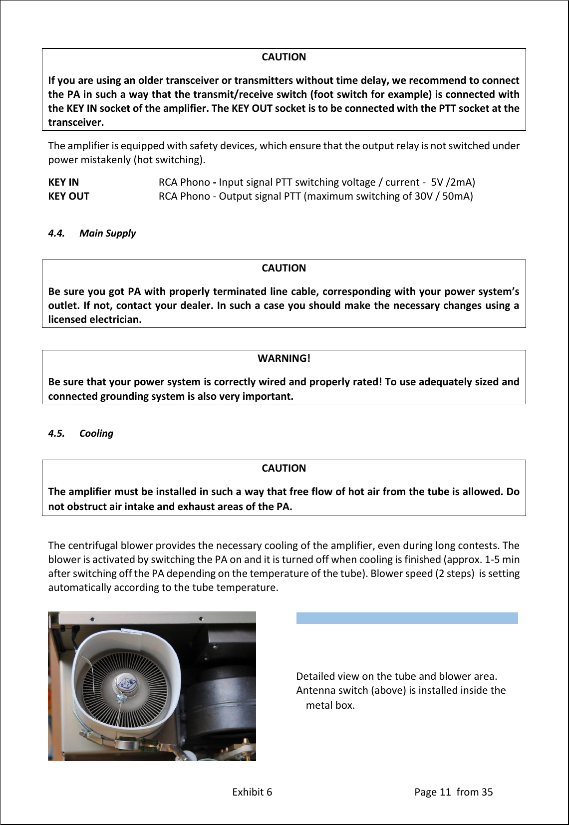 Exhibit 6 Page 11 from 35 CAUTION If you are using an older transceiver or transmitters without time delay, we recommend to connect the PA in such a way that the transmit/receive switch (foot switch for example) is connected with the KEY IN socket of the amplifier. The KEY OUT socket is to be connected with the PTT socket at the transceiver. The amplifier is equipped with safety devices, which ensure that the output relay is not switched under power mistakenly (hot switching). KEY IN RCA Phono - Input signal PTT switching voltage / current - 5V /2mA) KEY OUT RCA Phono - Output signal PTT (maximum switching of 30V / 50mA) 4.4. Main Supply CAUTION Be sure you got PA with properly terminated line cable, corresponding with your power system’s outlet. If not, contact your dealer. In such a case you should make the necessary changes using a licensed electrician. WARNING! Be sure that your power system is correctly wired and properly rated! To use adequately sized and connected grounding system is also very important. 4.5. Cooling CAUTION The amplifier must be installed in such a way that free flow of hot air from the tube is allowed. Do not obstruct air intake and exhaust areas of the PA. The centrifugal blower provides the necessary cooling of the amplifier, even during long contests. The blower is activated by switching the PA on and it is turned off when cooling is finished (approx. 1-5 min after switching off the PA depending on the temperature of the tube). Blower speed (2 steps) is setting automatically according to the tube temperature. Detailed view on the tube and blower area. Antenna switch (above) is installed inside the metal box. Type of supported TCVR and working frequency are visible on the display. AUTO LED is ON.