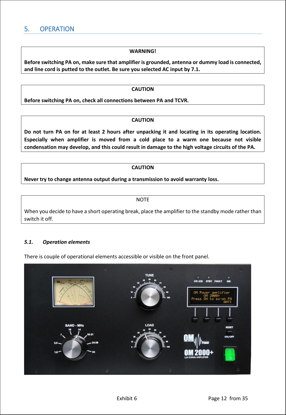 Exhibit 6 Page 12 from 35 5. OPERATION WARNING! Before switching PA on, make sure that amplifier is grounded, antenna or dummy load is connected, and line cord is putted to the outlet. Be sure you selected AC input by 7.1. CAUTION Before switching PA on, check all connections between PA and TCVR. CAUTION Do not turn PA on for at least 2 hours after unpacking it and locating in its operating location. Especially when amplifier is moved from a cold place to a warm one because not visible condensation may develop, and this could result in damage to the high voltage circuits of the PA. CAUTION Never try to change antenna output during a transmission to avoid warranty loss. NOTE When you decide to have a short operating break, place the amplifier to the standby mode rather than switch it off. 5.1. Operation elements There is couple of operational elements accessible or visible on the front panel.
