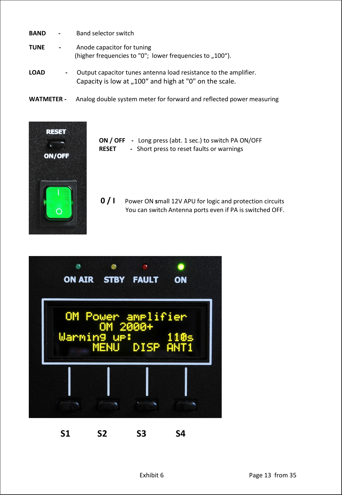 Exhibit 6 Page 13 from 35 BAND - Band selector switch TUNE - Anode capacitor for tuning (higher frequencies to "0"; lower frequencies to „100“). LOAD - Output capacitor tunes antenna load resistance to the amplifier. Capacity is low at „100“ and high at "0" on the scale. WATMETER - Analog double system meter for forward and reflected power measuring ON / OFF - Long press (abt. 1 sec.) to switch PA ON/OFF RESET - Short press to reset faults or warnings 0 / I Power ON small 12V APU for logic and protection circuits You can switch Antenna ports even if PA is switched OFF. S1 S2 S3 S4