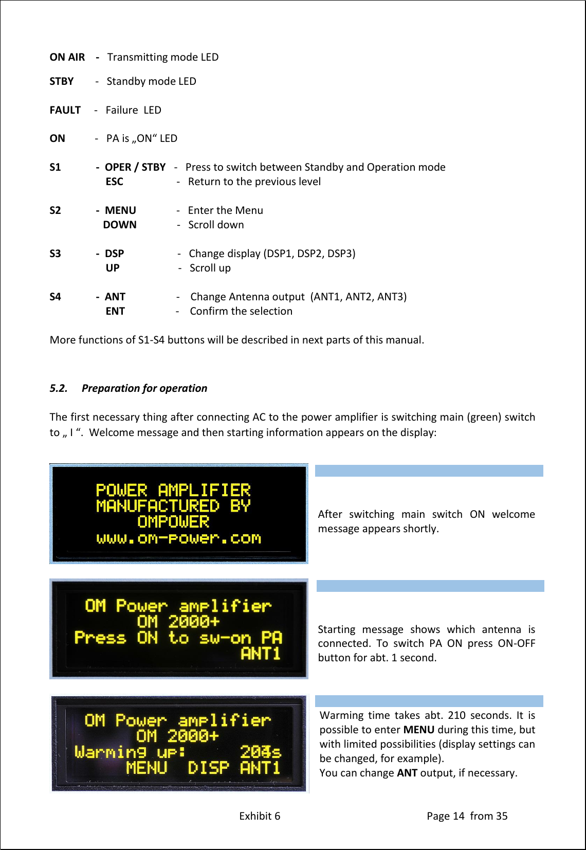 Exhibit 6 Page 14 from 35 ON AIR - Transmitting mode LED STBY - Standby mode LED FAULT - Failure LED ON - PA is „ON“ LED S1 - OPER / STBY - Press to switch between Standby and Operation mode ESC - Return to the previous level S2 - MENU - Enter the Menu DOWN - Scroll down S3 - DSP - Change display (DSP1, DSP2, DSP3) UP - Scroll up S4 - ANT - Change Antenna output (ANT1, ANT2, ANT3) ENT - Confirm the selection More functions of S1-S4 buttons will be described in next parts of this manual. 5.2. Preparation for operation The first necessary thing after connecting AC to the power amplifier is switching main (green) switch to „ I “. Welcome message and then starting information appears on the display: After switching main switch ON welcome message appears shortly. Starting message shows which antenna is connected. To switch PA ON press ON-OFF button for abt. 1 second. Warming time takes abt. 210 seconds. It is possible to enter MENU during this time, but with limited possibilities (display settings can be changed, for example). You can change ANT output, if necessary. Type of supported TCVR and working frequency are visible on the display. AUTO LED is ON. Type of supported TCVR and working frequency are visible on the display. AUTO LED is ON. Type of supported TCVR and working frequency are visible on the display. AUTO LED is ON.