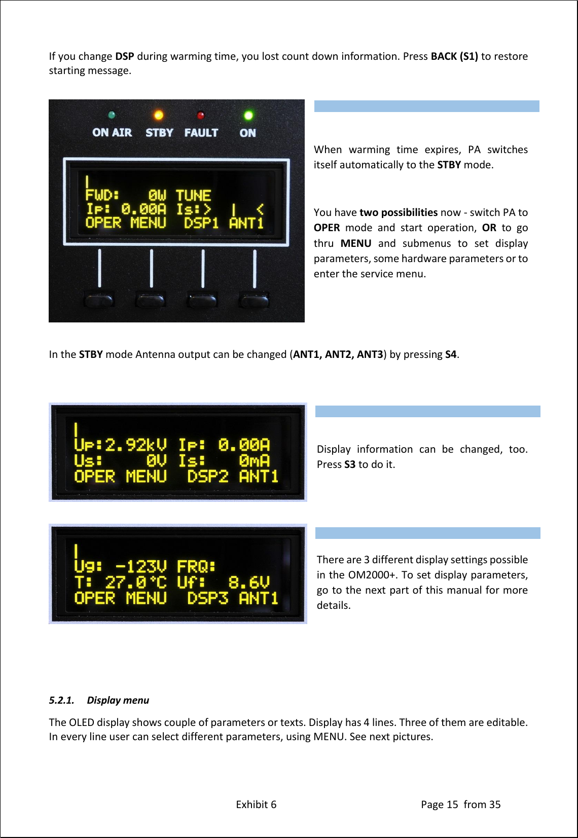 Exhibit 6 Page 15 from 35 If you change DSP during warming time, you lost count down information. Press BACK (S1) to restore starting message. When warming time expires, PA switches itself automatically to the STBY mode. You have two possibilities now - switch PA to OPER mode and start operation, OR to go thru MENU and submenus to set display parameters, some hardware parameters or to enter the service menu. In the STBY mode Antenna output can be changed (ANT1, ANT2, ANT3) by pressing S4. Display information can be changed, too. Press S3 to do it. There are 3 different display settings possible in the OM2000+. To set display parameters, go to the next part of this manual for more details. 5.2.1. Display menu The OLED display shows couple of parameters or texts. Display has 4 lines. Three of them are editable. In every line user can select different parameters, using MENU. See next pictures. Type of supported TCVR and working frequency are visible on the display. AUTO LED is ON. Type of supported TCVR and working frequency are visible on the display. AUTO LED is ON. Type of supported TCVR and working frequency are visible on the display. AUTO LED is ON.