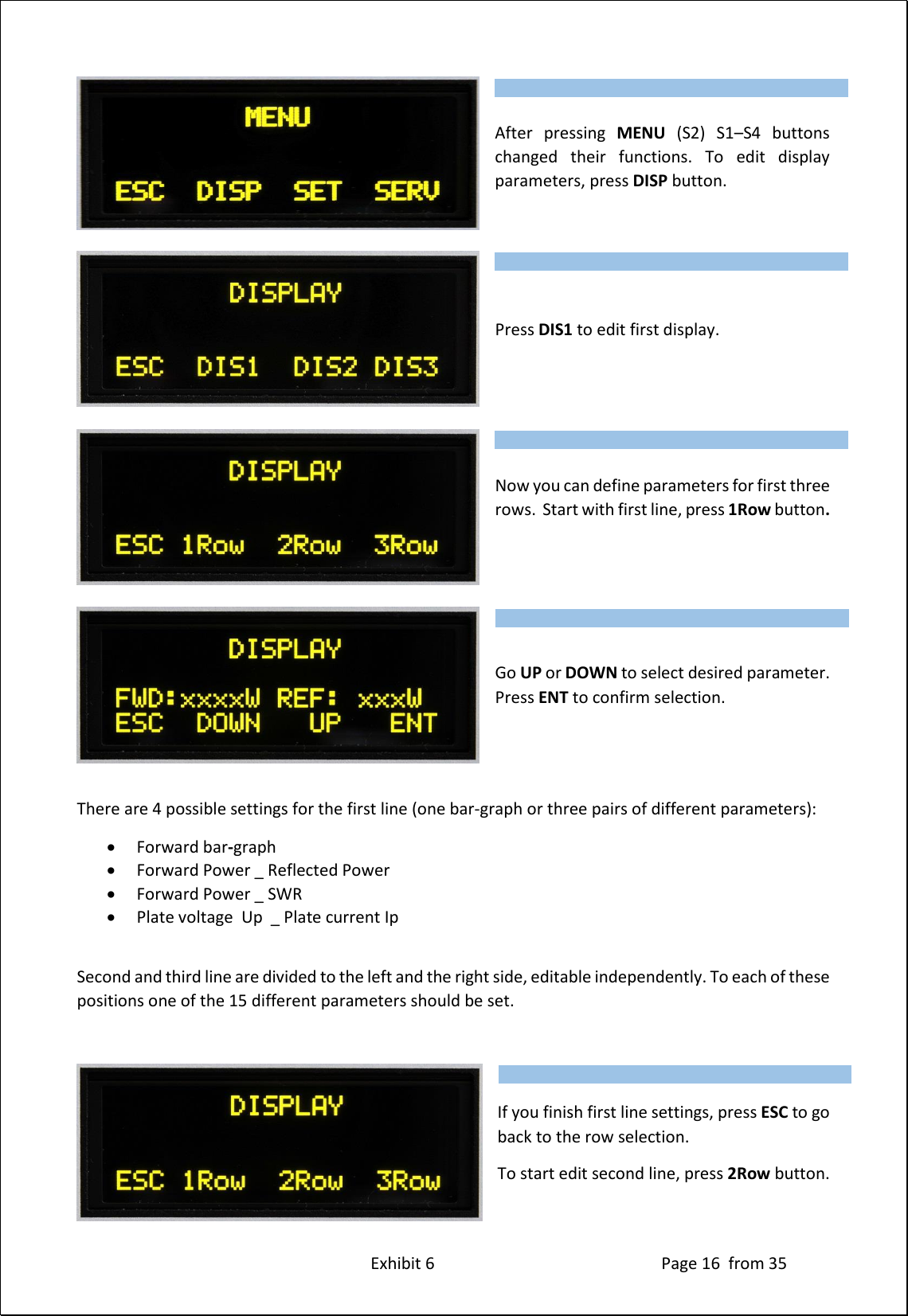 Exhibit 6 Page 16 from 35 After pressing MENU (S2) S1–S4 buttons changed their functions. To edit display parameters, press DISP button. Press DIS1 to edit first display. Now you can define parameters for first three rows. Start with first line, press 1Row button. Go UP or DOWN to select desired parameter. Press ENT to confirm selection. There are 4 possible settings for the first line (one bar-graph or three pairs of different parameters): Forward bar-graph Forward Power _ Reflected Power Forward Power _ SWR Plate voltage Up _ Plate current Ip Second and third line are divided to the left and the right side, editable independently. To each of these positions one of the 15 different parameters should be set. If you finish first line settings, press ESC to go back to the row selection. To start edit second line, press 2Row button. Type of supported TCVR and working frequency are visible on the display. AUTO LED is ON. Type of supported TCVR and working frequency are visible on the display. AUTO LED is ON. Type of supported TCVR and working frequency are visible on the display. AUTO LED is ON. Type of supported TCVR and working frequency are visible on the display. AUTO LED is ON. Type of supported TCVR and working frequency are visible on the display. AUTO LED is ON.