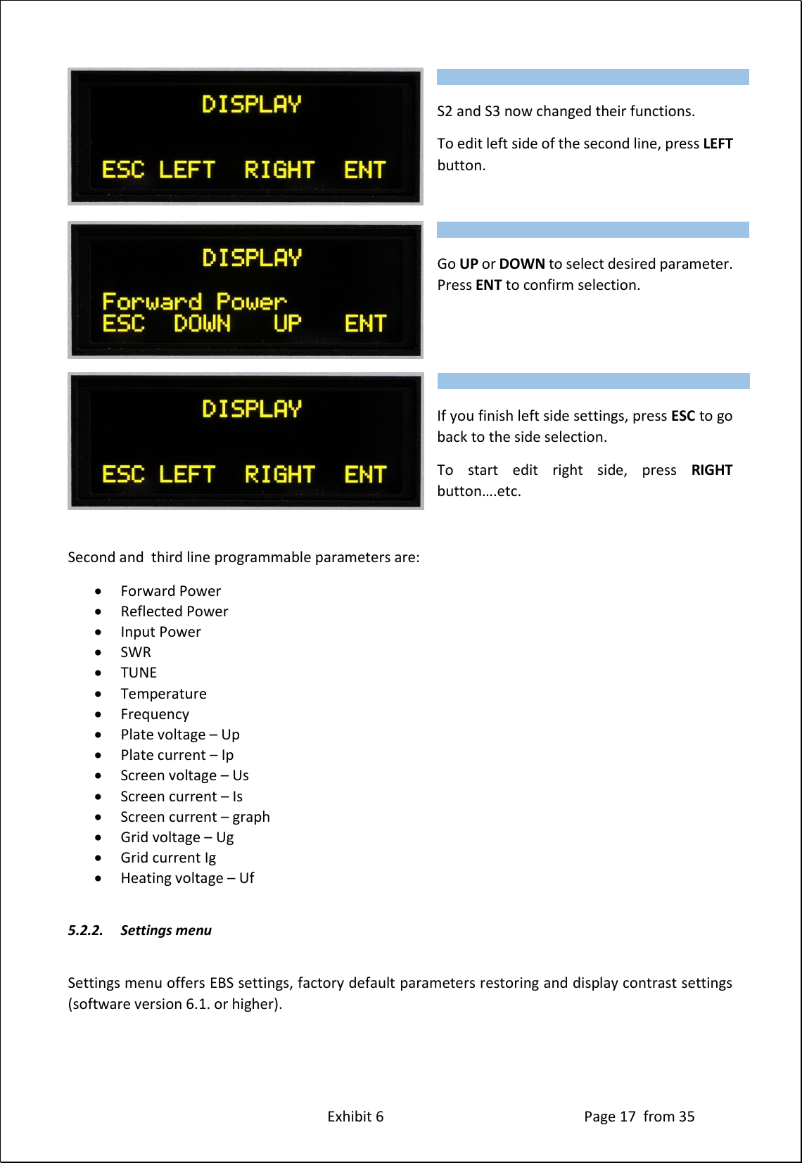 Exhibit 6 Page 17 from 35 S2 and S3 now changed their functions. To edit left side of the second line, press LEFT button. Go UP or DOWN to select desired parameter. Press ENT to confirm selection. If you finish left side settings, press ESC to go back to the side selection. To start edit right side, press RIGHT button….etc. Second and third line programmable parameters are: Forward Power Reflected Power Input Power SWR TUNE Temperature Frequency Plate voltage – Up Plate current – Ip Screen voltage – Us Screen current – Is Screen current – graph Grid voltage – Ug Grid current Ig Heating voltage – Uf 5.2.2. Settings menu Settings menu offers EBS settings, factory default parameters restoring and display contrast settings (software version 6.1. or higher). Type of supported TCVR and working frequency are visible on the display. AUTO LED is ON. Type of supported TCVR and working frequency are visible on the display. AUTO LED is ON. Type of supported TCVR and working frequency are visible on the display. AUTO LED is ON.