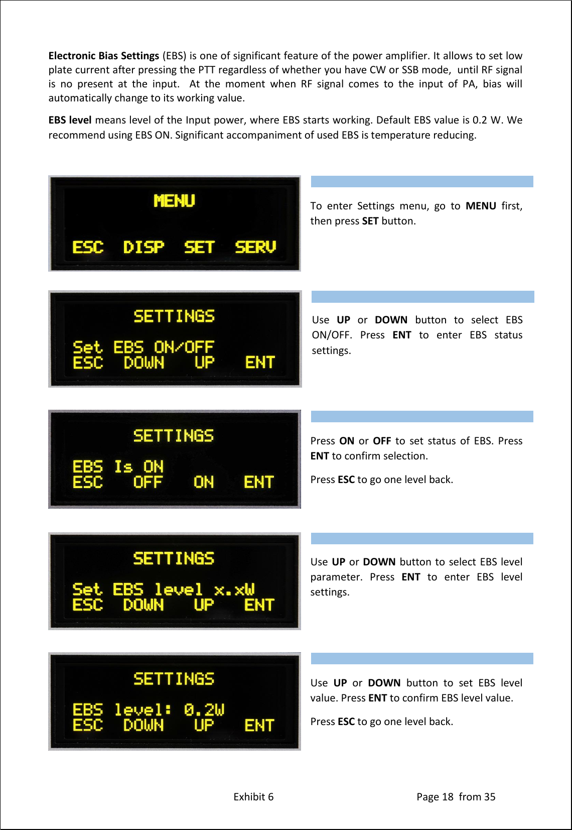 Exhibit 6 Page 18 from 35 Electronic Bias Settings (EBS) is one of significant feature of the power amplifier. It allows to set low plate current after pressing the PTT regardless of whether you have CW or SSB mode, until RF signal is no present at the input. At the moment when RF signal comes to the input of PA, bias will automatically change to its working value. EBS level means level of the Input power, where EBS starts working. Default EBS value is 0.2 W. We recommend using EBS ON. Significant accompaniment of used EBS is temperature reducing. To enter Settings menu, go to MENU first, then press SET button. Use UP or DOWN button to select EBS ON/OFF. Press ENT to enter EBS status settings. Press ON or OFF to set status of EBS. Press ENT to confirm selection. Press ESC to go one level back. Use UP or DOWN button to select EBS level parameter. Press ENT to enter EBS level settings. Use UP or DOWN button to set EBS level value. Press ENT to confirm EBS level value. Press ESC to go one level back. Type of supported TCVR and working frequency are visible on the display. AUTO LED is ON. Type of supported TCVR and working frequency are visible on the display. AUTO LED is ON. Type of supported TCVR and working frequency are visible on the display. AUTO LED is ON. Type of supported TCVR and working frequency are visible on the display. AUTO LED is ON. Type of supported TCVR and working frequency are visible on the display. AUTO LED is ON.