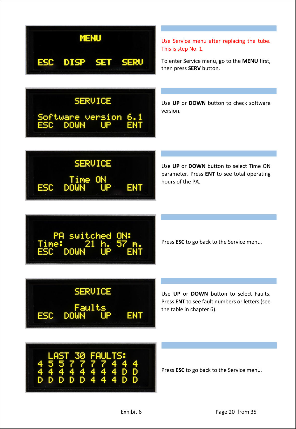 Exhibit 6 Page 20 from 35 Use Service menu after replacing the tube. This is step No. 1. To enter Service menu, go to the MENU first, then press SERV button. Use UP or DOWN button to check software version. Use UP or DOWN button to select Time ON parameter. Press ENT to see total operating hours of the PA. Press ESC to go back to the Service menu. Use UP or DOWN button to select Faults. Press ENT to see fault numbers or letters (see the table in chapter 6). Press ESC to go back to the Service menu. Type of supported TCVR and working frequency are visible on the display. AUTO LED is ON. Type of supported TCVR and working frequency are visible on the display. AUTO LED is ON. Type of supported TCVR and working frequency are visible on the display. AUTO LED is ON. Type of supported TCVR and working frequency are visible on the display. AUTO LED is ON. Type of supported TCVR and working frequency are visible on the display. AUTO LED is ON. Type of supported TCVR and working frequency are visible on the display. AUTO LED is ON.