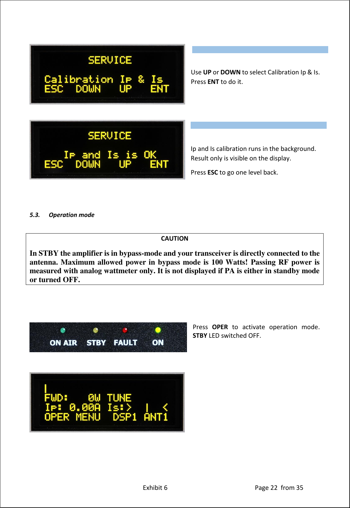 Exhibit 6 Page 22 from 35 Use UP or DOWN to select Calibration Ip & Is. Press ENT to do it. Ip and Is calibration runs in the background. Result only is visible on the display. Press ESC to go one level back. 5.3. Operation mode CAUTION In STBY the amplifier is in bypass-mode and your transceiver is directly connected to the antenna. Maximum allowed power in bypass mode is 100 Watts! Passing RF power is measured with analog wattmeter only. It is not displayed if PA is either in standby mode or turned OFF. Press OPER to activate operation mode. STBY LED switched OFF. Type of supported TCVR and working frequency are visible on the display. AUTO LED is ON. Type of supported TCVR and working frequency are visible on the display. AUTO LED is ON.
