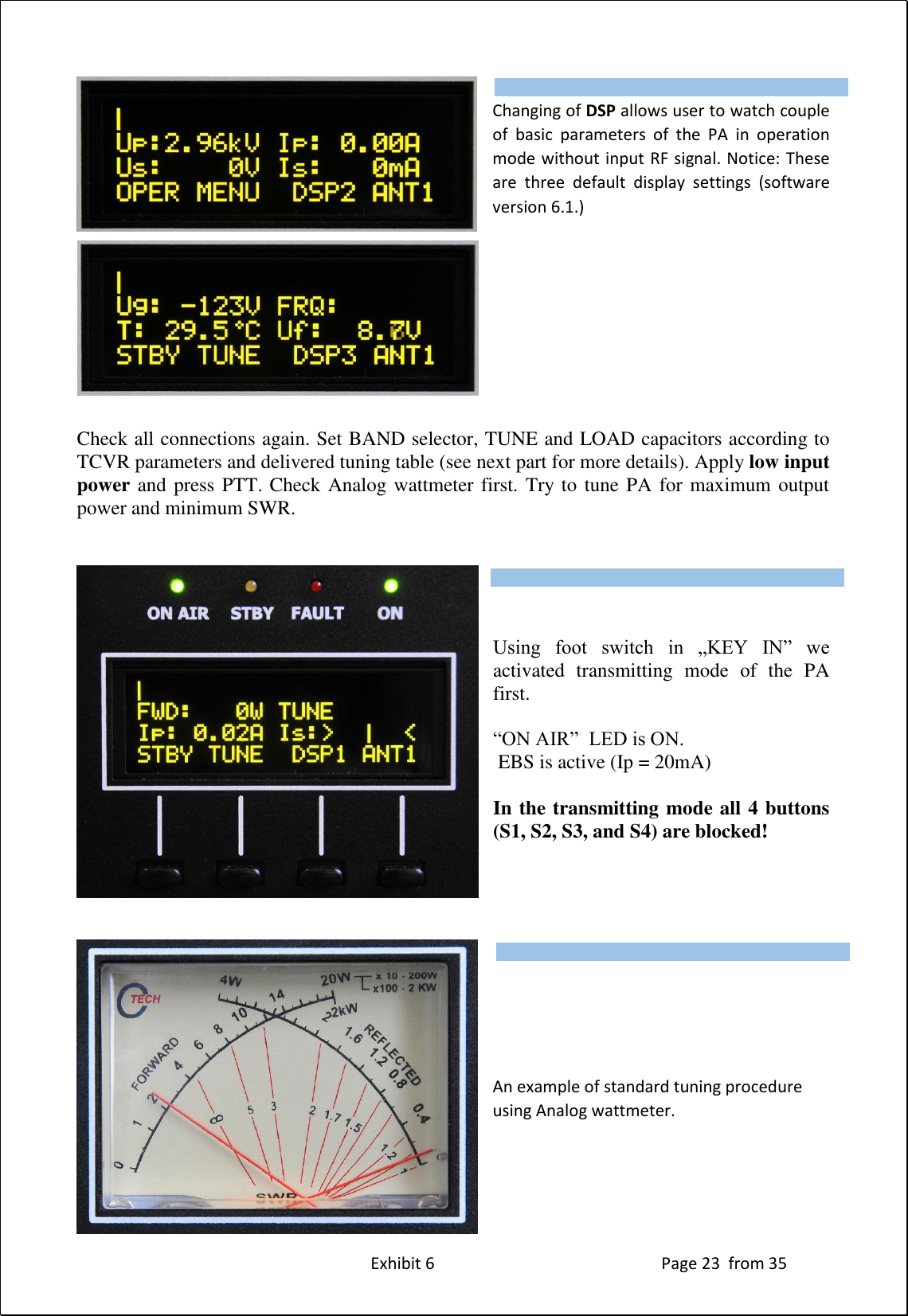 Exhibit 6 Page 23 from 35 Changing of DSP allows user to watch couple of basic parameters of the PA in operation mode without input RF signal. Notice: These are three default display settings (software version 6.1.) Check all connections again. Set BAND selector, TUNE and LOAD capacitors according to TCVR parameters and delivered tuning table (see next part for more details). Apply low input power and press PTT. Check Analog wattmeter first. Try to tune PA for maximum output power and minimum SWR. Using foot switch in „KEY IN” we activated transmitting mode of the PA first. “ON AIR” LED is ON. EBS is active (Ip = 20mA) In the transmitting mode all 4 buttons (S1, S2, S3, and S4) are blocked! An example of standard tuning procedure using Analog wattmeter. Type of supported TCVR and working frequency are visible on the display. AUTO LED is ON. Type of supported TCVR and working frequency are visible on the display. AUTO LED is ON. Type of supported TCVR and working frequency are visible on the display. AUTO LED is ON.
