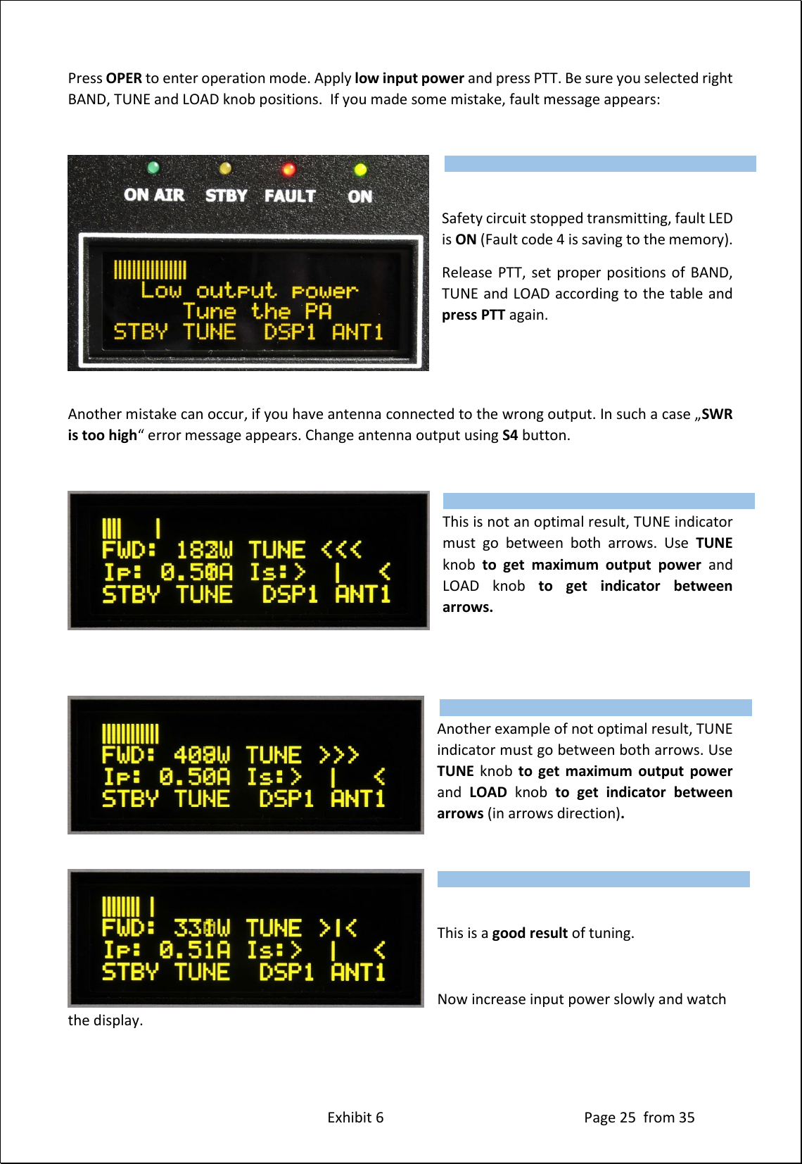 Exhibit 6 Page 25 from 35 Press OPER to enter operation mode. Apply low input power and press PTT. Be sure you selected right BAND, TUNE and LOAD knob positions. If you made some mistake, fault message appears: Safety circuit stopped transmitting, fault LED is ON (Fault code 4 is saving to the memory). Release PTT, set proper positions of BAND, TUNE and LOAD according to the table and press PTT again. Another mistake can occur, if you have antenna connected to the wrong output. In such a case „SWR is too high“ error message appears. Change antenna output using S4 button. This is not an optimal result, TUNE indicator must go between both arrows. Use TUNE knob to get maximum output power and LOAD knob to get indicator between arrows. Another example of not optimal result, TUNE indicator must go between both arrows. Use TUNE knob to get maximum output power and LOAD knob to get indicator between arrows (in arrows direction). This is a good result of tuning. Now increase input power slowly and watch the display. Type of supported TCVR and working frequency are visible on the display. AUTO LED is ON. Type of supported TCVR and working frequency are visible on the display. AUTO LED is ON. Type of supported TCVR and working frequency are visible on the display. AUTO LED is ON. Type of supported TCVR and working frequency are visible on the display. AUTO LED is ON.