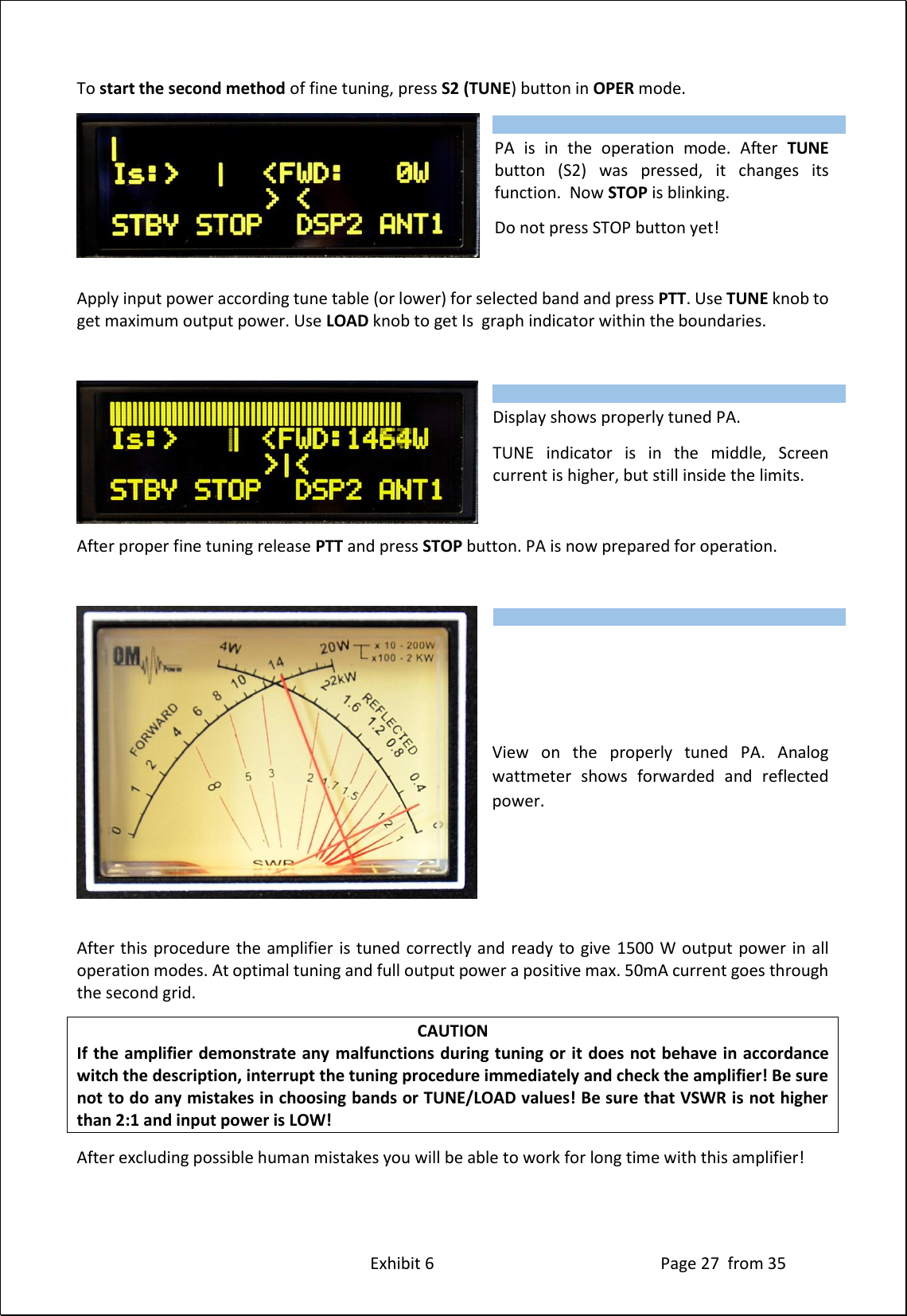 Exhibit 6 Page 27 from 35 To start the second method of fine tuning, press S2 (TUNE) button in OPER mode. PA is in the operation mode. After TUNE button (S2) was pressed, it changes its function. Now STOP is blinking. Do not press STOP button yet! Apply input power according tune table (or lower) for selected band and press PTT. Use TUNE knob to get maximum output power. Use LOAD knob to get Is graph indicator within the boundaries. Display shows properly tuned PA. TUNE indicator is in the middle, Screen current is higher, but still inside the limits. After proper fine tuning release PTT and press STOP button. PA is now prepared for operation. View on the properly tuned PA. Analog wattmeter shows forwarded and reflected power. After this procedure the amplifier is tuned correctly and ready to give 1500 W output power in all operation modes. At optimal tuning and full output power a positive max. 50mA current goes through the second grid. CAUTION If the amplifier demonstrate any malfunctions during tuning or it does not behave in accordance witch the description, interrupt the tuning procedure immediately and check the amplifier! Be sure not to do any mistakes in choosing bands or TUNE/LOAD values! Be sure that VSWR is not higher than 2:1 and input power is LOW! After excluding possible human mistakes you will be able to work for long time with this amplifier! Type of supported TCVR and working frequency are visible on the display. AUTO LED is ON. Type of supported TCVR and working frequency are visible on the display. AUTO LED is ON. Type of supported TCVR and working frequency are visible on the display. AUTO LED is ON.