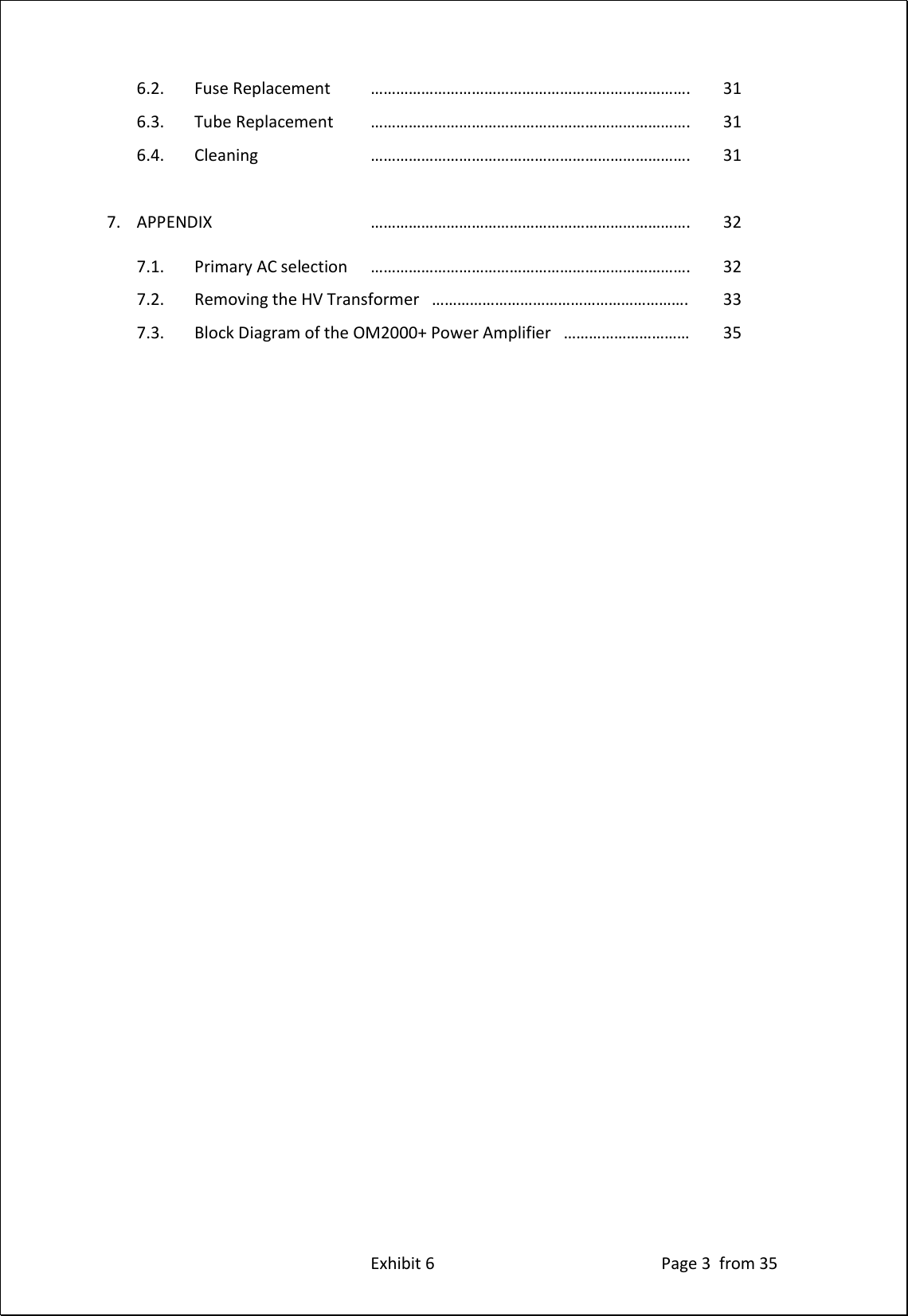 Exhibit 6 Page 3 from 35 6.2. Fuse Replacement …………………………………………………………………. 31 6.3. Tube Replacement …………………………………………………………………. 31 6.4. Cleaning …………………………………………………………………. 31 7. APPENDIX …………………………………………………………………. 32 7.1. Primary AC selection …………………………………………………………………. 32 7.2. Removing the HV Transformer ……………………………………………………. 33 7.3. Block Diagram of the OM2000+ Power Amplifier ………………………… 35