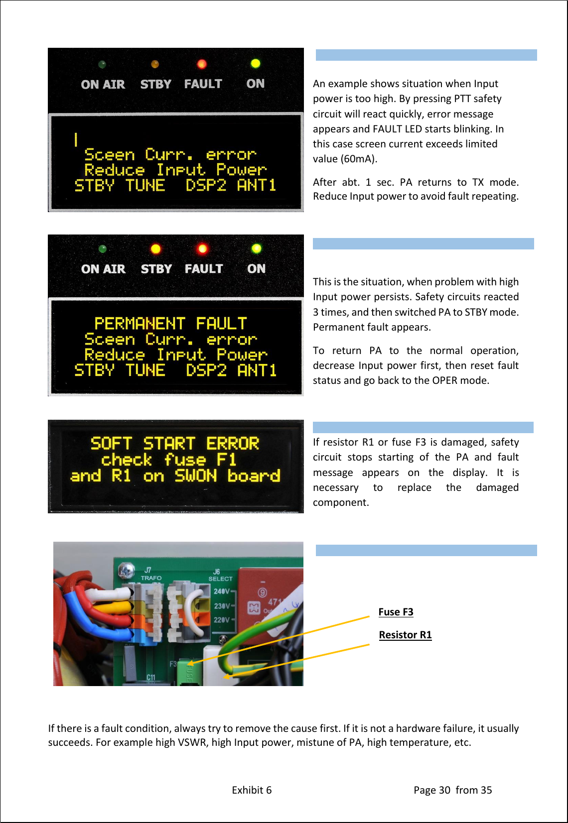Exhibit 6 Page 30 from 35 An example shows situation when Input power is too high. By pressing PTT safety circuit will react quickly, error message appears and FAULT LED starts blinking. In this case screen current exceeds limited value (60mA). After abt. 1 sec. PA returns to TX mode. Reduce Input power to avoid fault repeating. This is the situation, when problem with high Input power persists. Safety circuits reacted 3 times, and then switched PA to STBY mode. Permanent fault appears. To return PA to the normal operation, decrease Input power first, then reset fault status and go back to the OPER mode. If resistor R1 or fuse F3 is damaged, safety circuit stops starting of the PA and fault message appears on the display. It is necessary to replace the damaged component. Fuse F3 Resistor R1 If there is a fault condition, always try to remove the cause first. If it is not a hardware failure, it usually succeeds. For example high VSWR, high Input power, mistune of PA, high temperature, etc. Type of supported TCVR and working frequency are visible on the display. AUTO LED is ON. Type of supported TCVR and working frequency are visible on the display. AUTO LED is ON. Type of supported TCVR and working frequency are visible on the display. AUTO LED is ON. Type of supported TCVR and working frequency are visible on the display. AUTO LED is ON.