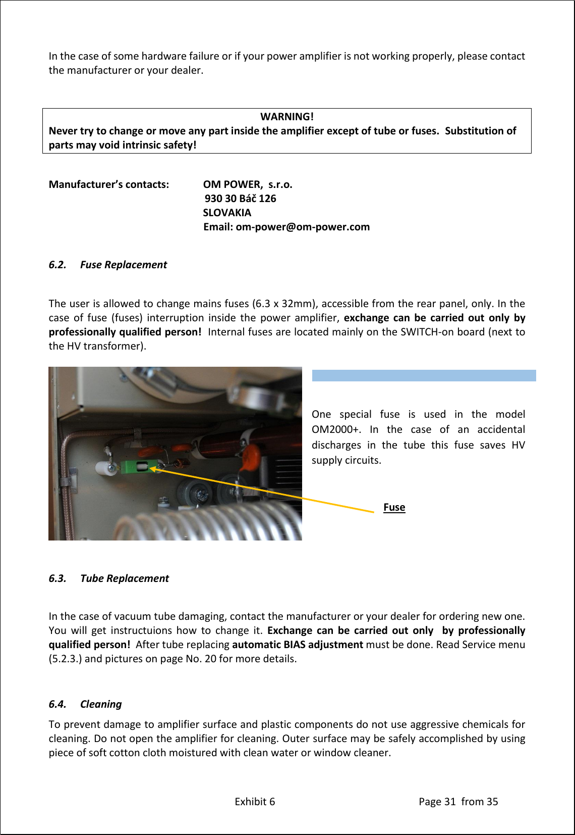 Exhibit 6 Page 31 from 35 In the case of some hardware failure or if your power amplifier is not working properly, please contact the manufacturer or your dealer. WARNING! Never try to change or move any part inside the amplifier except of tube or fuses. Substitution of parts may void intrinsic safety! Manufacturer’s contacts: OM POWER, s.r.o. 930 30 Báč 126 SLOVAKIA Email: om-power@om-power.com 6.2. Fuse Replacement The user is allowed to change mains fuses (6.3 x 32mm), accessible from the rear panel, only. In the case of fuse (fuses) interruption inside the power amplifier, exchange can be carried out only by professionally qualified person! Internal fuses are located mainly on the SWITCH-on board (next to the HV transformer). One special fuse is used in the model OM2000+. In the case of an accidental discharges in the tube this fuse saves HV supply circuits. Fuse 6.3. Tube Replacement In the case of vacuum tube damaging, contact the manufacturer or your dealer for ordering new one. You will get instructuions how to change it. Exchange can be carried out only by professionally qualified person! After tube replacing automatic BIAS adjustment must be done. Read Service menu (5.2.3.) and pictures on page No. 20 for more details. 6.4. Cleaning To prevent damage to amplifier surface and plastic components do not use aggressive chemicals for cleaning. Do not open the amplifier for cleaning. Outer surface may be safely accomplished by using piece of soft cotton cloth moistured with clean water or window cleaner. Type of supported TCVR and working frequency are visible on the display. AUTO LED is ON.