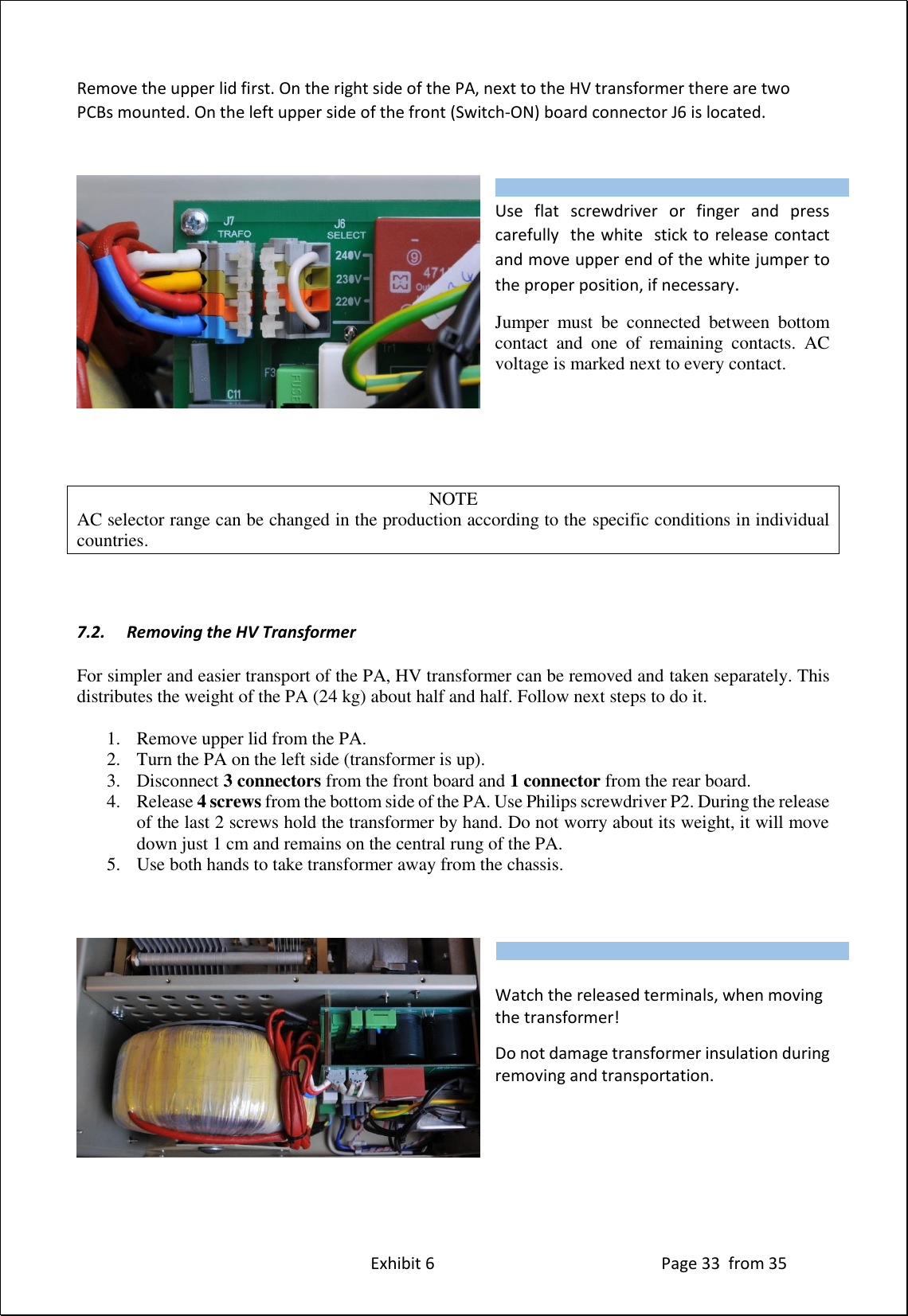 Exhibit 6 Page 33 from 35 Remove the upper lid first. On the right side of the PA, next to the HV transformer there are two PCBs mounted. On the left upper side of the front (Switch-ON) board connector J6 is located. Use flat screwdriver or finger and press carefully the white stick to release contact and move upper end of the white jumper to the proper position, if necessary. Jumper must be connected between bottom contact and one of remaining contacts. AC voltage is marked next to every contact. NOTE AC selector range can be changed in the production according to the specific conditions in individual countries. 7.2. Removing the HV Transformer For simpler and easier transport of the PA, HV transformer can be removed and taken separately. This distributes the weight of the PA (24 kg) about half and half. Follow next steps to do it. 1. Remove upper lid from the PA. 2. Turn the PA on the left side (transformer is up). 3. Disconnect 3 connectors from the front board and 1 connector from the rear board. 4. Release 4 screws from the bottom side of the PA. Use Philips screwdriver P2. During the release of the last 2 screws hold the transformer by hand. Do not worry about its weight, it will move down just 1 cm and remains on the central rung of the PA. 5. Use both hands to take transformer away from the chassis. Watch the released terminals, when moving the transformer! Do not damage transformer insulation during removing and transportation. Type of supported TCVR and working frequency are visible on the display. AUTO LED is ON. Type of supported TCVR and working frequency are visible on the display. AUTO LED is ON.