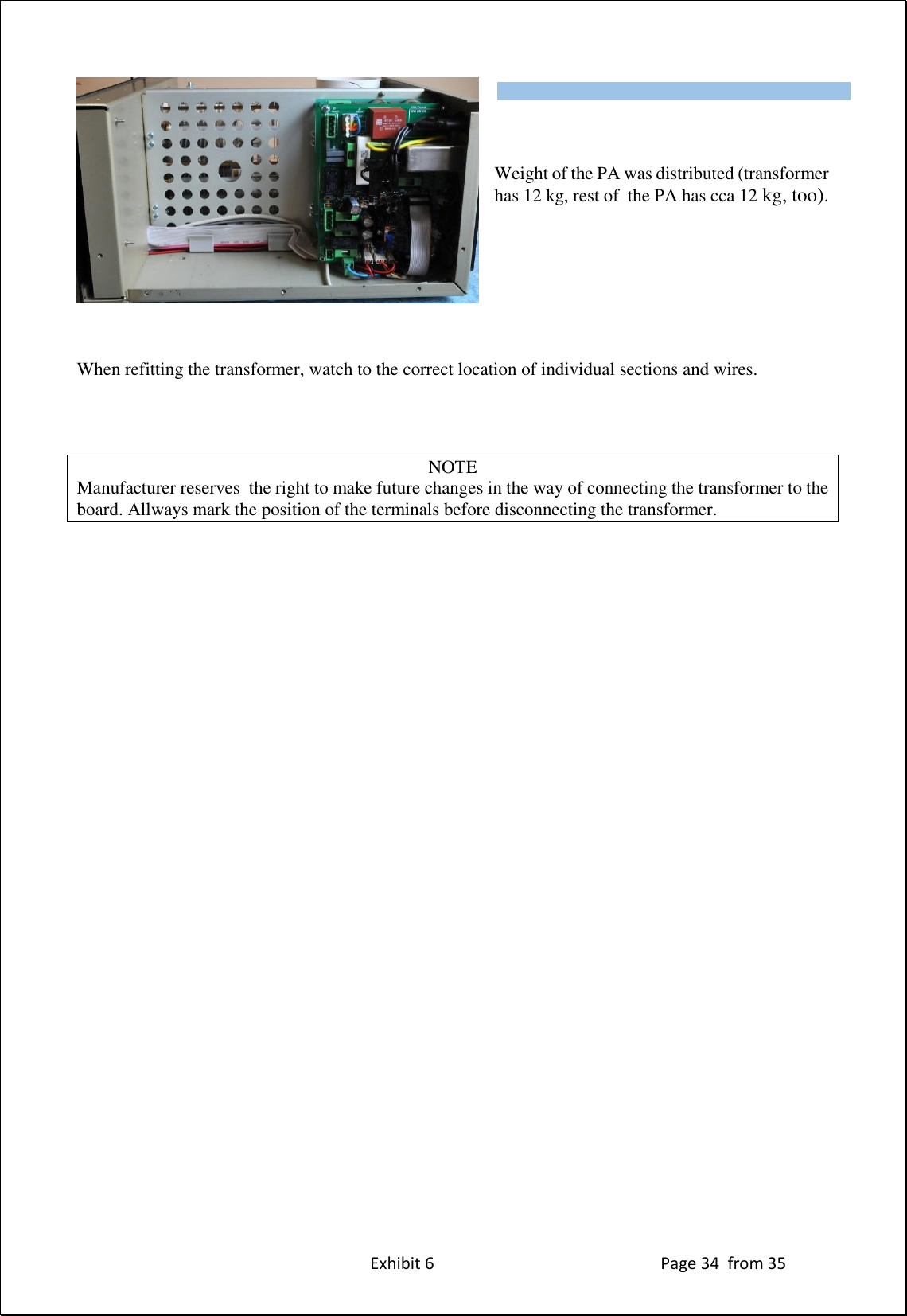 Exhibit 6 Page 34 from 35 Weight of the PA was distributed (transformer has 12 kg, rest of the PA has cca 12 kg, too). When refitting the transformer, watch to the correct location of individual sections and wires. NOTE Manufacturer reserves the right to make future changes in the way of connecting the transformer to the board. Allways mark the position of the terminals before disconnecting the transformer. Type of supported TCVR and working frequency are visible on the display. AUTO LED is ON.