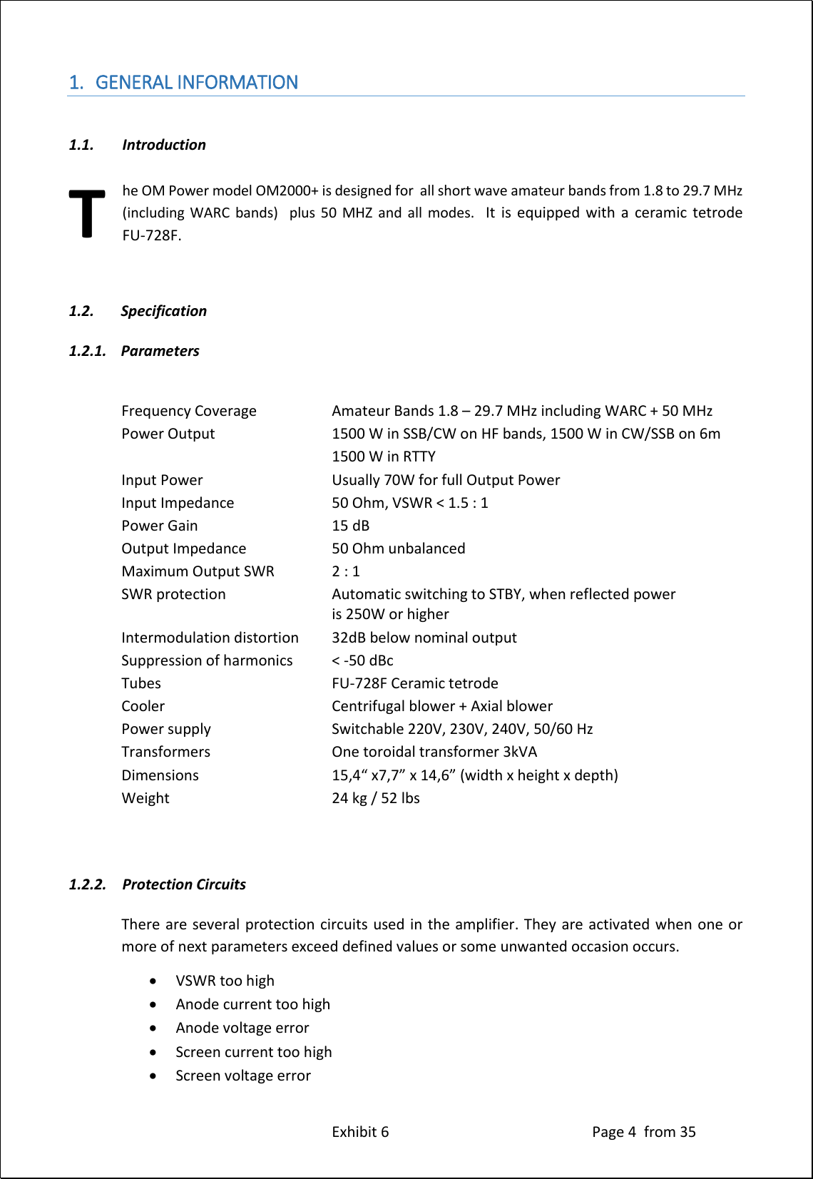 Exhibit 6 Page 4 from 35 1. GENERAL INFORMATION 1.1. Introduction he OM Power model OM2000+ is designed for all short wave amateur bands from 1.8 to 29.7 MHz (including WARC bands) plus 50 MHZ and all modes. It is equipped with a ceramic tetrode FU-728F. 1.2. Specification 1.2.1. Parameters Frequency Coverage Amateur Bands 1.8 – 29.7 MHz including WARC + 50 MHz Power Output 1500 W in SSB/CW on HF bands, 1500 W in CW/SSB on 6m 1500 W in RTTY Input Power Usually 70W for full Output Power Input Impedance 50 Ohm, VSWR < 1.5 : 1 Power Gain 15 dB Output Impedance 50 Ohm unbalanced Maximum Output SWR 2 : 1 SWR protection Automatic switching to STBY, when reflected power is 250W or higher Intermodulation distortion 32dB below nominal output Suppression of harmonics < -50 dBc Tubes FU-728F Ceramic tetrode Cooler Centrifugal blower + Axial blower Power supply Switchable 220V, 230V, 240V, 50/60 Hz Transformers One toroidal transformer 3kVA Dimensions 15,4“ x7,7” x 14,6” (width x height x depth) Weight 24 kg / 52 lbs 1.2.2. Protection Circuits There are several protection circuits used in the amplifier. They are activated when one or more of next parameters exceed defined values or some unwanted occasion occurs. VSWR too high Anode current too high Anode voltage error Screen current too high Screen voltage error T