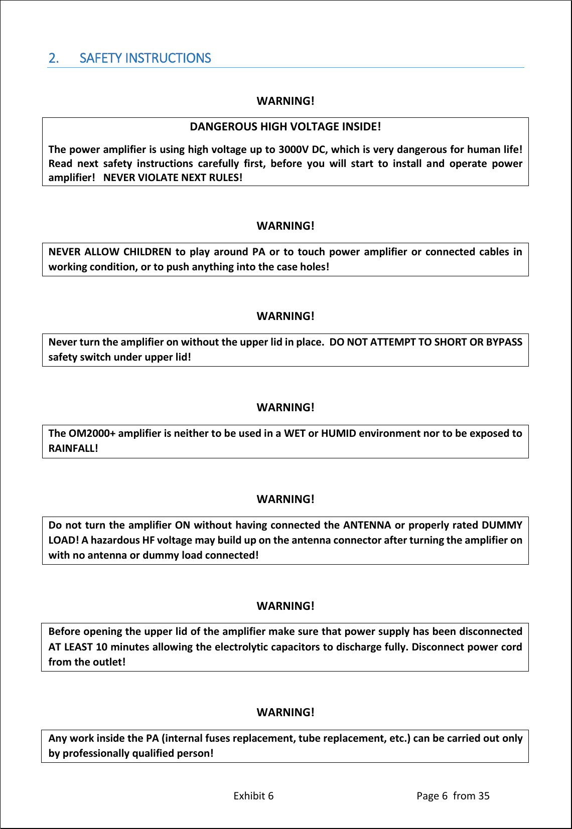 Exhibit 6 Page 6 from 35 2. SAFETY INSTRUCTIONS WARNING! DANGEROUS HIGH VOLTAGE INSIDE! The power amplifier is using high voltage up to 3000V DC, which is very dangerous for human life! Read next safety instructions carefully first, before you will start to install and operate power amplifier! NEVER VIOLATE NEXT RULES! WARNING! NEVER ALLOW CHILDREN to play around PA or to touch power amplifier or connected cables in working condition, or to push anything into the case holes! WARNING! Never turn the amplifier on without the upper lid in place. DO NOT ATTEMPT TO SHORT OR BYPASS safety switch under upper lid! WARNING! The OM2000+ amplifier is neither to be used in a WET or HUMID environment nor to be exposed to RAINFALL! WARNING! Do not turn the amplifier ON without having connected the ANTENNA or properly rated DUMMY LOAD! A hazardous HF voltage may build up on the antenna connector after turning the amplifier on with no antenna or dummy load connected! WARNING! Before opening the upper lid of the amplifier make sure that power supply has been disconnected AT LEAST 10 minutes allowing the electrolytic capacitors to discharge fully. Disconnect power cord from the outlet! WARNING! Any work inside the PA (internal fuses replacement, tube replacement, etc.) can be carried out only by professionally qualified person!