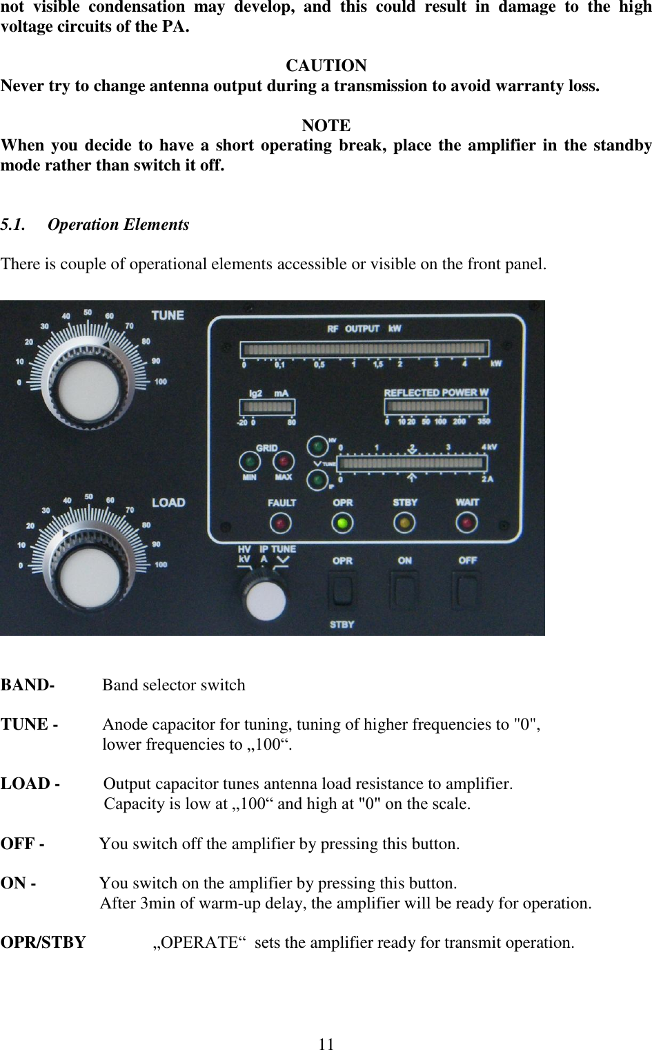  11 not  visible  condensation  may  develop,  and  this  could  result  in  damage  to  the  high voltage circuits of the PA.   CAUTION Never try to change antenna output during a transmission to avoid warranty loss.  NOTE When you decide to have a short operating break, place the amplifier in the standby mode rather than switch it off.     5.1.     Operation Elements  There is couple of operational elements accessible or visible on the front panel.     BAND-  Band selector switch  TUNE -   Anode capacitor for tuning, tuning of higher frequencies to &quot;0&quot;, lower frequencies to „100“.  LOAD -          Output capacitor tunes antenna load resistance to amplifier.                          Capacity is low at „100“ and high at &quot;0&quot; on the scale.  OFF -            You switch off the amplifier by pressing this button.  ON -             You switch on the amplifier by pressing this button.                        After 3min of warm-up delay, the amplifier will be ready for operation.  OPR/STBY      „OPERATE“  sets the amplifier ready for transmit operation. 