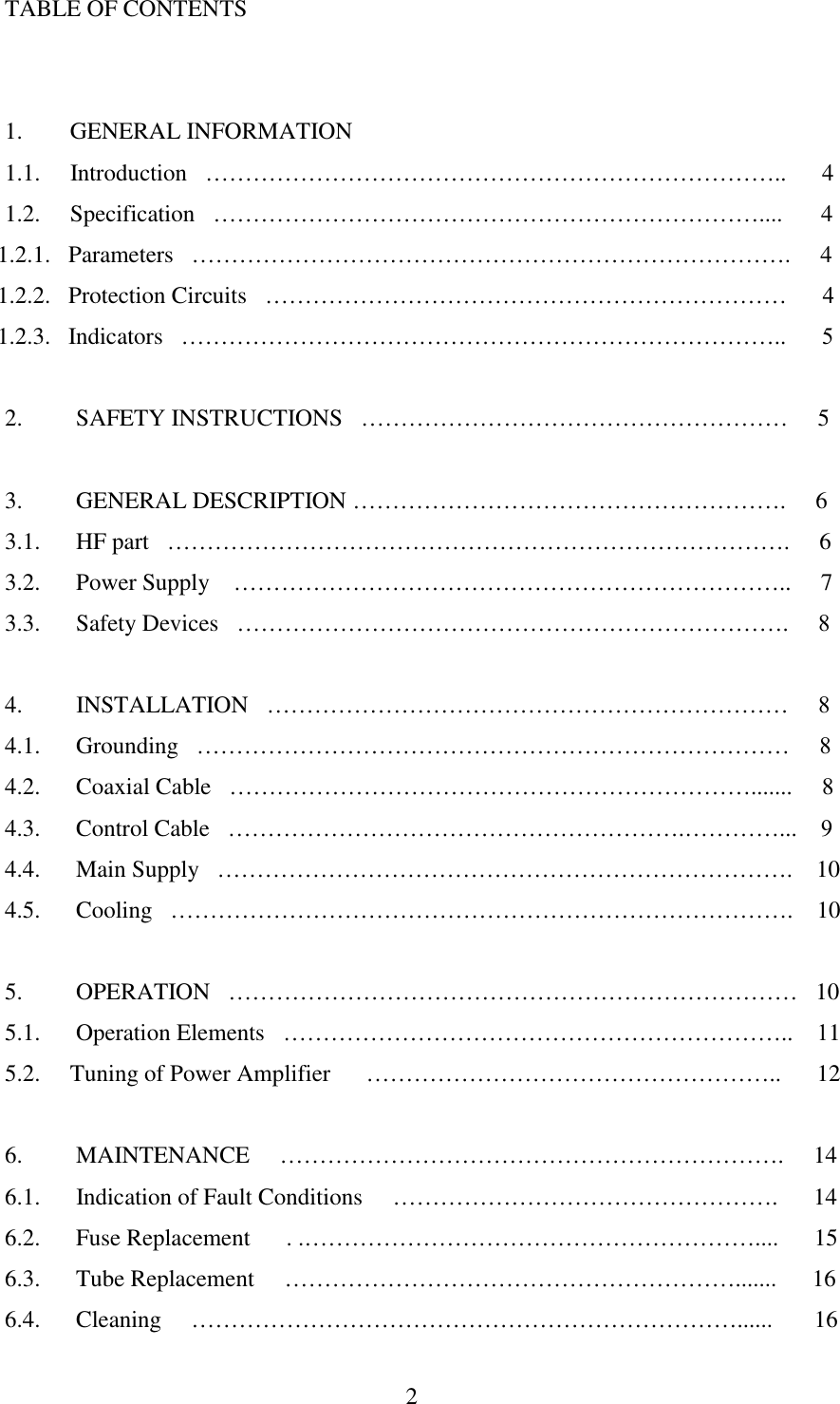  2  TABLE OF CONTENTS   1.      GENERAL INFORMATION 1.1.     Introduction   ………………………………………………………………..      4 1.2.     Specification   ……………………………………………………………....    4 1.2.1. Parameters   ………………………………………………………………….     4 1.2.2. Protection Circuits   …………………………………………………………      4 1.2.3. Indicators   …………………………………………………………………..      5  2.       SAFETY INSTRUCTIONS   ………………………………………………     5  3.       GENERAL DESCRIPTION ……………………………………………….     6 3.1.      HF part   …………………………………………………………………….     6 3.2.      Power Supply    ……………………………………………………………..     7 3.3.      Safety Devices   …………………………………………………………….     8  4.       INSTALLATION   …………………………………………………………     8 4.1.      Grounding   …………………………………………………………………     8 4.2.      Coaxial Cable   ………………………………………………………….......     8 4.3.      Control Cable   ………………………………………………….…………...    9 4.4.      Main Supply   ……………………………………………………………….    10 4.5.      Cooling   …………………………………………………………………….    10  5.       OPERATION   ………………………………………………………………   10 5.1.      Operation Elements   ………………………………………………………..    11 5.2.     Tuning of Power Amplifier      ……………………………………………..      12  6.       MAINTENANCE     ……………………………………………………….     14 6.1.      Indication of Fault Conditions     ………………………………………….      14 6.2.      Fuse Replacement      . .…………………………………………………....      15 6.3.      Tube Replacement     ………………………………………………….......      16 6.4.      Cleaning     ……………………………………………………………......       16 