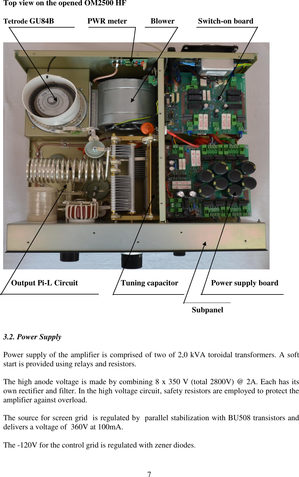  7 Top view on the opened OM2500 HF    Tetrode GU84B                 PWR meter            Blower            Switch-on board                                                                                                   Output Pi-L Circuit     Tuning capacitor    Power supply board                                                                                                            Subpanel   3.2. Power Supply  Power supply of the amplifier is comprised of two of 2,0 kVA toroidal transformers. A soft start is provided using relays and resistors.  The high anode voltage is made by combining 8 x 350 V (total 2800V) @ 2A. Each has its own rectifier and filter. In the high voltage circuit, safety resistors are employed to protect the amplifier against overload.   The source for screen grid  is regulated by  parallel stabilization with BU508 transistors and delivers a voltage of  360V at 100mA.   The -120V for the control grid is regulated with zener diodes. 