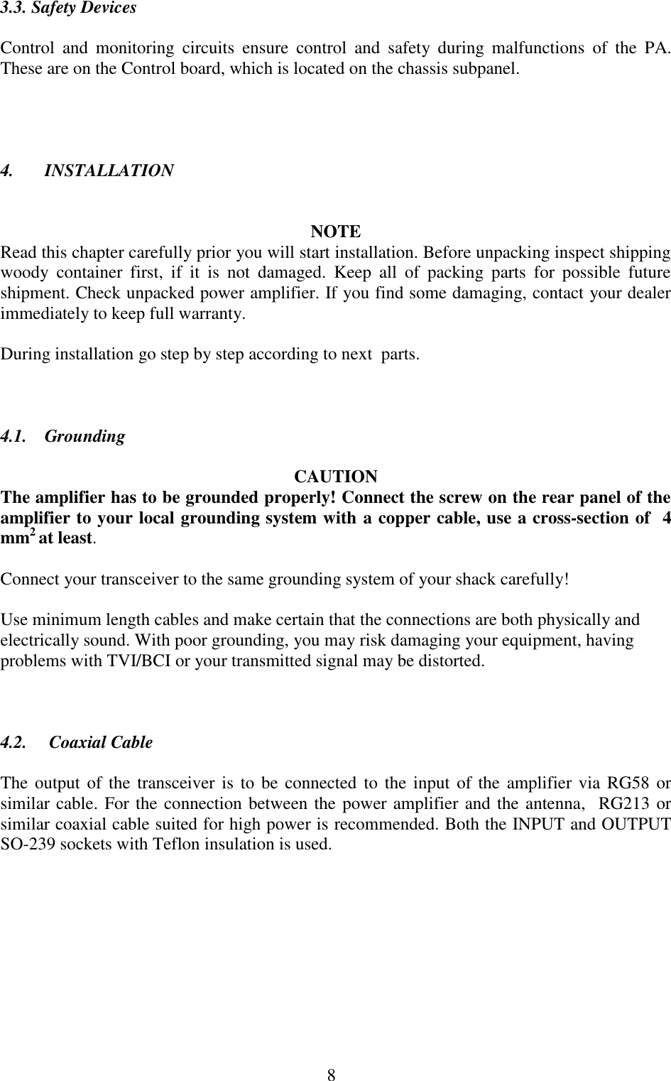  8 3.3. Safety Devices  Control  and  monitoring  circuits  ensure  control  and  safety  during  malfunctions  of  the  PA. These are on the Control board, which is located on the chassis subpanel.     4.       INSTALLATION   NOTE Read this chapter carefully prior you will start installation. Before unpacking inspect shipping woody  container  first,  if  it  is  not  damaged.  Keep  all  of  packing  parts  for  possible  future shipment. Check unpacked power amplifier. If you find some damaging, contact your dealer immediately to keep full warranty.  During installation go step by step according to next  parts.    4.1.    Grounding  CAUTION The amplifier has to be grounded properly! Connect the screw on the rear panel of the amplifier to your local grounding system with a copper cable, use a cross-section of  4 mm2 at least.   Connect your transceiver to the same grounding system of your shack carefully!  Use minimum length cables and make certain that the connections are both physically and electrically sound. With poor grounding, you may risk damaging your equipment, having problems with TVI/BCI or your transmitted signal may be distorted.    4.2.     Coaxial Cable  The output  of the transceiver is  to  be connected to the input  of the  amplifier via  RG58 or similar cable. For the connection between the power amplifier and the antenna,  RG213 or similar coaxial cable suited for high power is recommended. Both the INPUT and OUTPUT SO-239 sockets with Teflon insulation is used.               