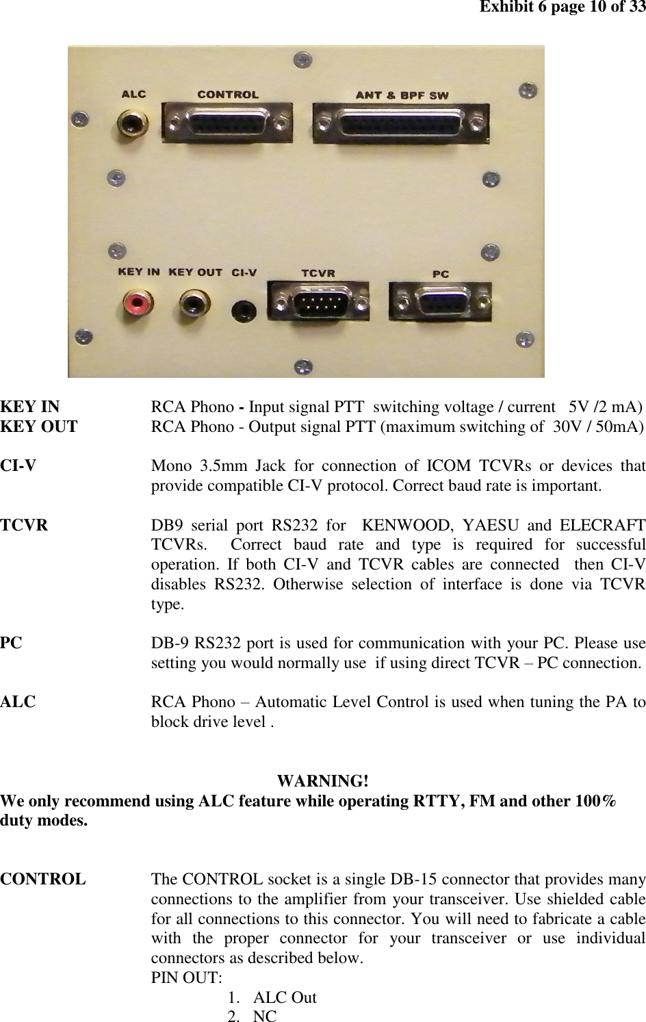 Exhibit 6 page 10 of 33 KEY IN RCA Phono - Input signal PTT switching voltage / current 5V /2 mA) KEY OUT RCA Phono - Output signal PTT (maximum switching of 30V / 50mA) CI-V Mono 3.5mm Jack for connection of ICOM TCVRs or devices that provide compatible CI-V protocol. Correct baud rate is important. TCVR DB9 serial port RS232 for KENWOOD, YAESU and ELECRAFT TCVRs. Correct baud rate and type is required for successful operation. If both CI-V and TCVR cables are connected then CI-V disables RS232. Otherwise selection of interface is done via TCVR type. PC DB-9 RS232 port is used for communication with your PC. Please use setting you would normally use if using direct TCVR – PC connection. ALC RCA Phono – Automatic Level Control is used when tuning the PA to block drive level . WARNING! We only recommend using ALC feature while operating RTTY, FM and other 100% duty modes. CONTROL The CONTROL socket is a single DB-15 connector that provides many connections to the amplifier from your transceiver. Use shielded cable for all connections to this connector. You will need to fabricate a cable with the proper connector for your transceiver or use individual connectors as described below. PIN OUT: 1. ALC Out 2. NC