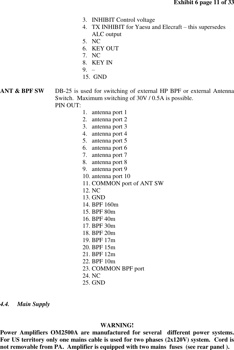 Exhibit 6 page 11 of 33 3. INHIBIT Control voltage 4. TX INHIBIT for Yaesu and Elecraft – this supersedes ALC output 5. NC 6. KEY OUT 7. NC 8. KEY IN 9. – 15. GND ANT & BPF SW DB-25 is used for switching of external HP BPF or external Antenna Switch. Maximum switching of 30V / 0.5A is possible. PIN OUT: 1. antenna port 1 2. antenna port 2 3. antenna port 3 4. antenna port 4 5. antenna port 5 6. antenna port 6 7. antenna port 7 8. antenna port 8 9. antenna port 9 10. antenna port 10 11. COMMON port of ANT SW 12. NC 13. GND 14. BPF 160m 15. BPF 80m 16. BPF 40m 17. BPF 30m 18. BPF 20m 19. BPF 17m 20. BPF 15m 21. BPF 12m 22. BPF 10m 23. COMMON BPF port 24. NC 25. GND 4.4. Main Supply WARNING! Power Amplifiers OM2500A are manufactured for several different power systems. For US territory only one mains cable is used for two phases (2x120V) system. Cord is not removable from PA. Amplifier is equipped with two mains fuses (see rear panel ).
