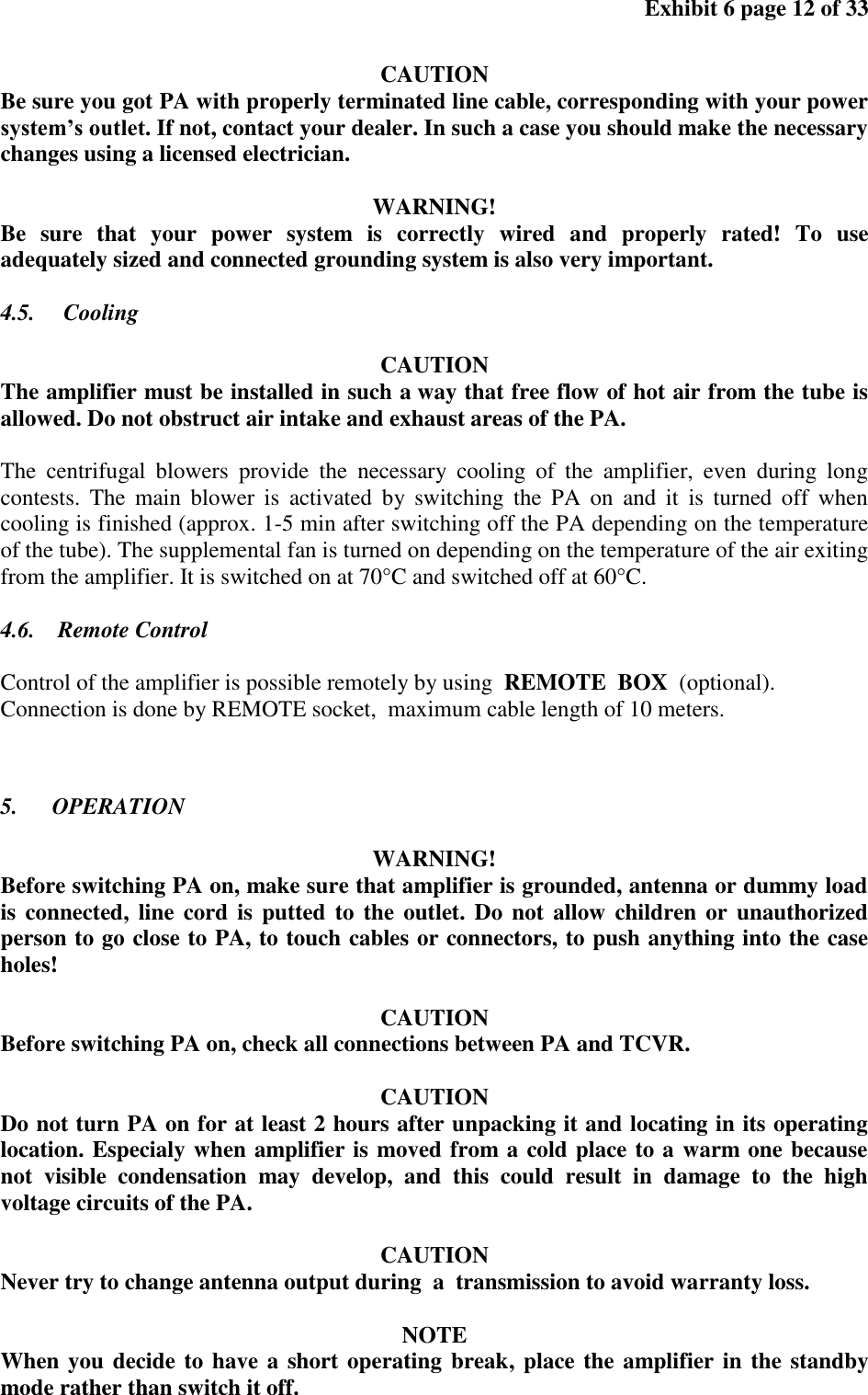 Exhibit 6 page 12 of 33 CAUTION Be sure you got PA with properly terminated line cable, corresponding with your power system’s outlet. If not, contact your dealer. In such a case you should make the necessary changes using a licensed electrician. WARNING! Be sure that your power system is correctly wired and properly rated! To use adequately sized and connected grounding system is also very important. 4.5. Cooling CAUTION The amplifier must be installed in such a way that free flow of hot air from the tube is allowed. Do not obstruct air intake and exhaust areas of the PA. The centrifugal blowers provide the necessary cooling of the amplifier, even during long contests. The main blower is activated by switching the PA on and it is turned off when cooling is finished (approx. 1-5 min after switching off the PA depending on the temperature of the tube). The supplemental fan is turned on depending on the temperature of the air exiting from the amplifier. It is switched on at 70°C and switched off at 60°C. 4.6. Remote Control Control of the amplifier is possible remotely by using REMOTE BOX (optional). Connection is done by REMOTE socket, maximum cable length of 10 meters. 5. OPERATION WARNING! Before switching PA on, make sure that amplifier is grounded, antenna or dummy load is connected, line cord is putted to the outlet. Do not allow children or unauthorized person to go close to PA, to touch cables or connectors, to push anything into the case holes! CAUTION Before switching PA on, check all connections between PA and TCVR. CAUTION Do not turn PA on for at least 2 hours after unpacking it and locating in its operating location. Especialy when amplifier is moved from a cold place to a warm one because not visible condensation may develop, and this could result in damage to the high voltage circuits of the PA. CAUTION Never try to change antenna output during a transmission to avoid warranty loss. NOTE When you decide to have a short operating break, place the amplifier in the standby mode rather than switch it off.