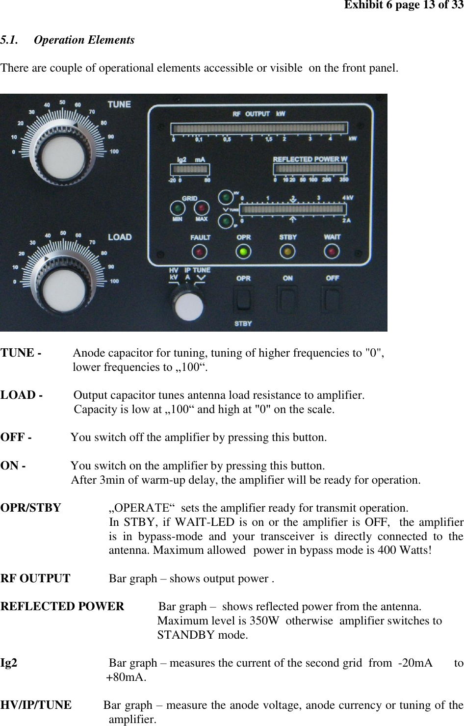 Exhibit 6 page 13 of 33 5.1. Operation Elements There are couple of operational elements accessible or visible on the front panel. TUNE - Anode capacitor for tuning, tuning of higher frequencies to "0", lower frequencies to „100“. LOAD - Output capacitor tunes antenna load resistance to amplifier. Capacity is low at „100“ and high at "0" on the scale. OFF - You switch off the amplifier by pressing this button. ON - You switch on the amplifier by pressing this button. After 3min of warm-up delay, the amplifier will be ready for operation. OPR/STBY „OPERATE“ sets the amplifier ready for transmit operation. In STBY, if WAIT-LED is on or the amplifier is OFF, the amplifier is in bypass-mode and your transceiver is directly connected to the antenna. Maximum allowed power in bypass mode is 400 Watts! RF OUTPUT Bar graph – shows output power . REFLECTED POWER Bar graph – shows reflected power from the antenna. Maximum level is 350W otherwise amplifier switches to STANDBY mode. Ig2 Bar graph – measures the current of the second grid from -20mA to +80mA. HV/IP/TUNE Bar graph – measure the anode voltage, anode currency or tuning of the amplifier.