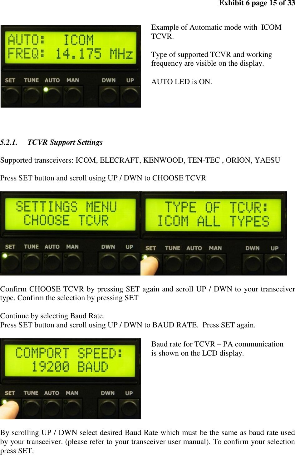Exhibit 6 page 15 of 33 5.2.1. TCVR Support Settings Supported transceivers: ICOM, ELECRAFT, KENWOOD, TEN-TEC , ORION, YAESU Press SET button and scroll using UP / DWN to CHOOSE TCVR Confirm CHOOSE TCVR by pressing SET again and scroll UP / DWN to your transceiver type. Confirm the selection by pressing SET Continue by selecting Baud Rate. Press SET button and scroll using UP / DWN to BAUD RATE. Press SET again. By scrolling UP / DWN select desired Baud Rate which must be the same as baud rate used by your transceiver. (please refer to your transceiver user manual). To confirm your selection press SET. Baud rate for TCVR – PA communication is shown on the LCD display. Example of Automatic mode with ICOM TCVR. Type of supported TCVR and working frequency are visible on the display. AUTO LED is ON.