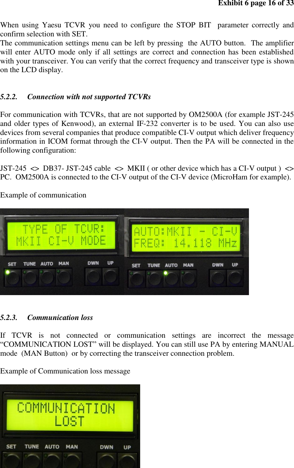 Exhibit 6 page 16 of 33 When using Yaesu TCVR you need to configure the STOP BIT parameter correctly and confirm selection with SET. The communication settings menu can be left by pressing the AUTO button. The amplifier will enter AUTO mode only if all settings are correct and connection has been established with your transceiver. You can verify that the correct frequency and transceiver type is shown on the LCD display. 5.2.2. Connection with not supported TCVRs For communication with TCVRs, that are not supported by OM2500A (for example JST-245 and older types of Kenwood), an external IF-232 converter is to be used. You can also use devices from several companies that produce compatible CI-V output which deliver frequency information in ICOM format through the CI-V output. Then the PA will be connected in the following configuration: JST-245 <> DB37- JST-245 cable <> MKII ( or other device which has a CI-V output ) <> PC. OM2500A is connected to the CI-V output of the CI-V device (MicroHam for example). Example of communication 5.2.3. Communication loss If TCVR is not connected or communication settings are incorrect the message “COMMUNICATION LOST” will be displayed. You can still use PA by entering MANUAL mode (MAN Button) or by correcting the transceiver connection problem. Example of Communication loss message