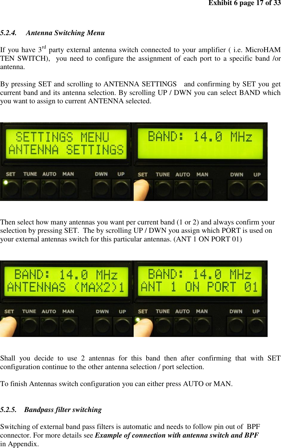 Exhibit 6 page 17 of 33 5.2.4. Antenna Switching Menu If you have 3rd party external antenna switch connected to your amplifier ( i.e. MicroHAM TEN SWITCH), you need to configure the assignment of each port to a specific band /or antenna. By pressing SET and scrolling to ANTENNA SETTINGS and confirming by SET you get current band and its antenna selection. By scrolling UP / DWN you can select BAND which you want to assign to current ANTENNA selected. Then select how many antennas you want per current band (1 or 2) and always confirm your selection by pressing SET. The by scrolling UP / DWN you assign which PORT is used on your external antennas switch for this particular antennas. (ANT 1 ON PORT 01) Shall you decide to use 2 antennas for this band then after confirming that with SET configuration continue to the other antenna selection / port selection. To finish Antennas switch configuration you can either press AUTO or MAN. 5.2.5. Bandpass filter switching Switching of external band pass filters is automatic and needs to follow pin out of BPF connector. For more details see Example of connection with antenna switch and BPF in Appendix.