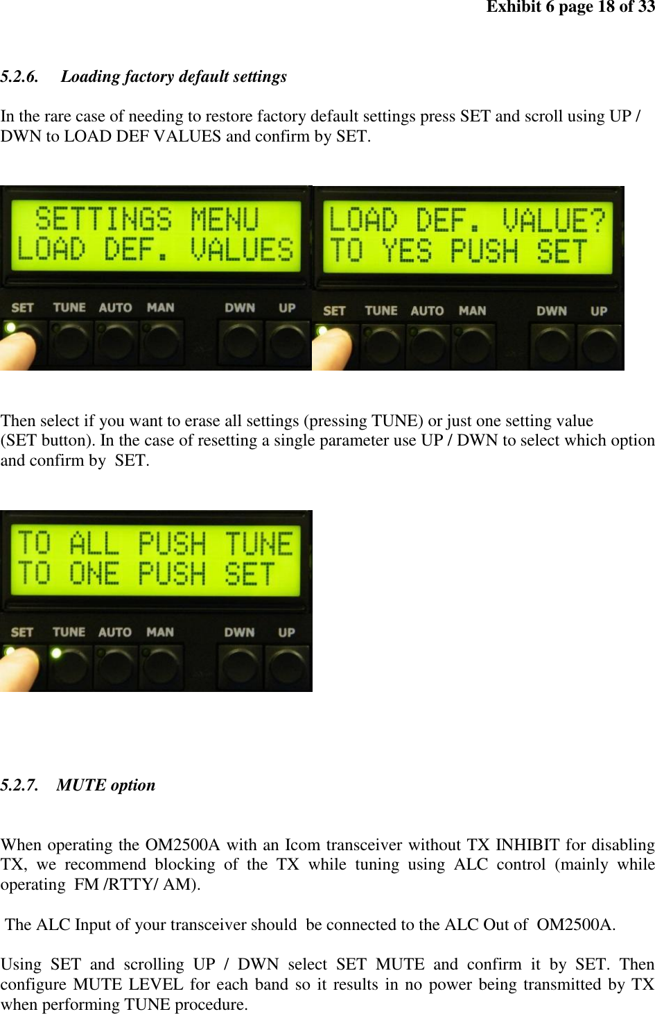 Exhibit 6 page 18 of 33 5.2.6. Loading factory default settings In the rare case of needing to restore factory default settings press SET and scroll using UP / DWN to LOAD DEF VALUES and confirm by SET. Then select if you want to erase all settings (pressing TUNE) or just one setting value (SET button). In the case of resetting a single parameter use UP / DWN to select which option and confirm by SET. 5.2.7. MUTE option When operating the OM2500A with an Icom transceiver without TX INHIBIT for disabling TX, we recommend blocking of the TX while tuning using ALC control (mainly while operating FM /RTTY/ AM). The ALC Input of your transceiver should be connected to the ALC Out of OM2500A. Using SET and scrolling UP / DWN select SET MUTE and confirm it by SET. Then configure MUTE LEVEL for each band so it results in no power being transmitted by TX when performing TUNE procedure.