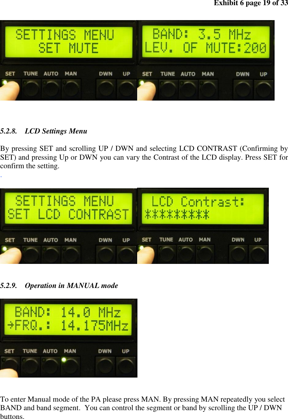 Exhibit 6 page 19 of 33 5.2.8. LCD Settings Menu By pressing SET and scrolling UP / DWN and selecting LCD CONTRAST (Confirming by SET) and pressing Up or DWN you can vary the Contrast of the LCD display. Press SET for confirm the setting. . 5.2.9. Operation in MANUAL mode To enter Manual mode of the PA please press MAN. By pressing MAN repeatedly you select BAND and band segment. You can control the segment or band by scrolling the UP / DWN buttons.