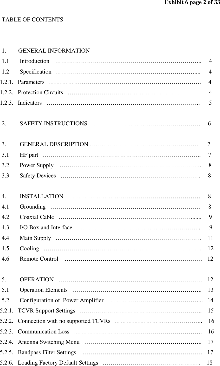 Exhibit 6 page 2 of 33 TABLE OF CONTENTS 1. GENERAL INFORMATION 1.1. Introduction ……………………………………………………………….. 4 1.2. Specification …………………………………………………………….... 4 1.2.1. Parameters …………………………………………………………………. 4 1.2.2. Protection Circuits ………………………………………………………… 4 1.2.3. Indicators ………………………………………………………………….. 5 2. SAFETY INSTRUCTIONS ……………………………………………… 6 3. GENERAL DESCRIPTION ………………………………………………. 7 3.1. HF part ……………………………………………………………………. 7 3.2. Power Supply …………………………………………………………….. 8 3.3. Safety Devices ……………………………………………………………. 8 4. INSTALLATION ………………………………………………………… 8 4.1. Grounding ………………………………………………………………… 8 4.2. Coaxial Cable …………………………………………………………....... 9 4.3. I/O Box and Interface ……………………………………………………... 9 4.4. Main Supply ………………………………………………………………. 11 4.5. Cooling ……………………………………………………………………. 12 4.6. Remote Control …………………………………………………………… 12 5. OPERATION ……………………………………………………………… 12 5.1. Operation Elements ……………………………………………………….. 13 5.2. Configuration of Power Amplifier ………………………………………... 14 5.2.1. TCVR Support Settings ……………………………………………………. 15 5.2.2. Connection with no supported TCVRs …………………………………….. 16 5.2.3. Communication Loss ………………………………………………………. 16 5.2.4. Antenna Switching Menu ………………………………………………….. 17 5.2.5. Bandpass Filter Settings …………………………………………………… 17 5.2.6. Loading Factory Default Settings …………………………………………. 18