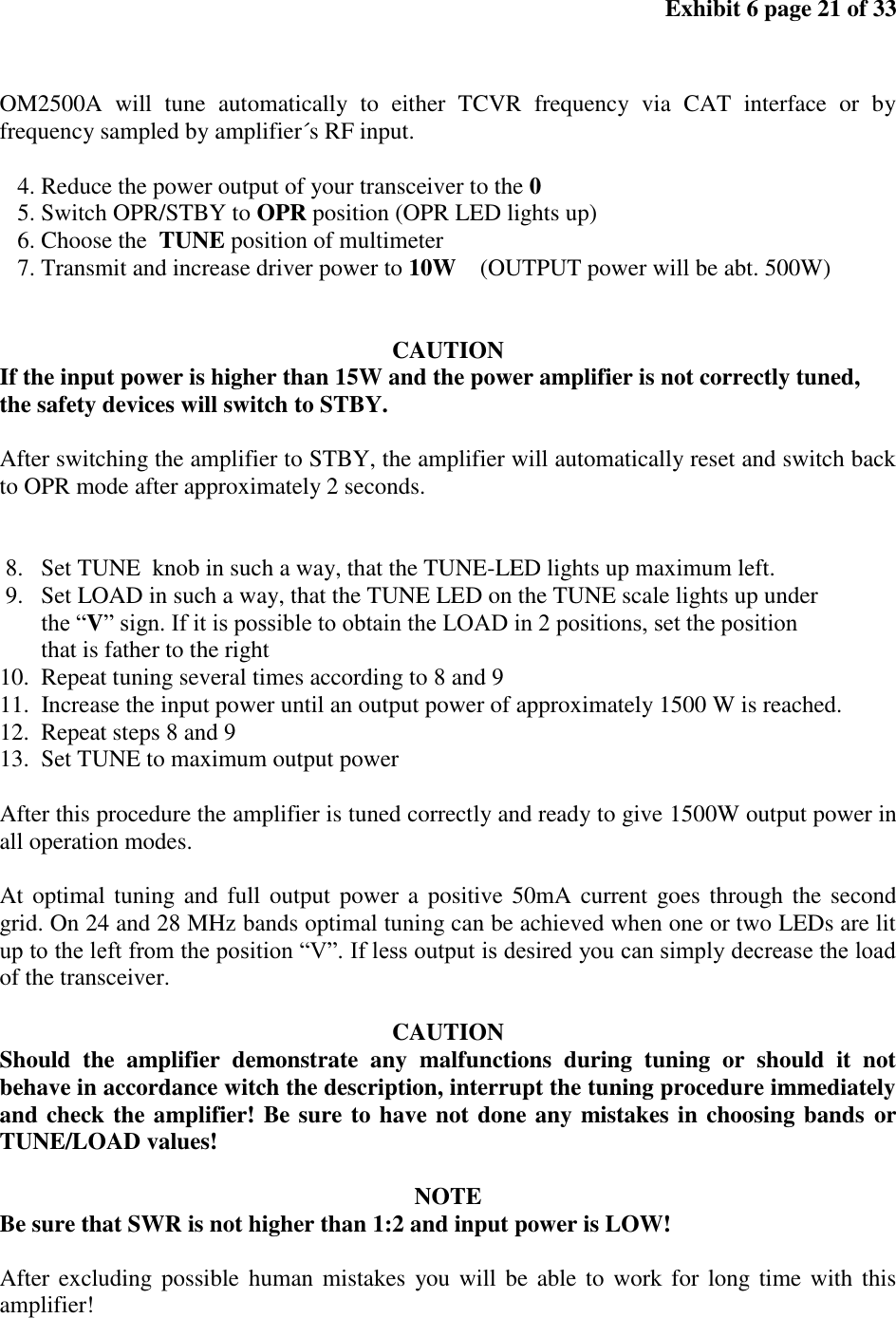 Exhibit 6 page 21 of 33 OM2500A will tune automatically to either TCVR frequency via CAT interface or by frequency sampled by amplifier´s RF input. 4. Reduce the power output of your transceiver to the 0 5. Switch OPR/STBY to OPR position (OPR LED lights up) 6. Choose the TUNE position of multimeter 7. Transmit and increase driver power to 10W (OUTPUT power will be abt. 500W) CAUTION If the input power is higher than 15W and the power amplifier is not correctly tuned, the safety devices will switch to STBY. After switching the amplifier to STBY, the amplifier will automatically reset and switch back to OPR mode after approximately 2 seconds. 8. Set TUNE knob in such a way, that the TUNE-LED lights up maximum left. 9. Set LOAD in such a way, that the TUNE LED on the TUNE scale lights up under the “V” sign. If it is possible to obtain the LOAD in 2 positions, set the position that is father to the right 10. Repeat tuning several times according to 8 and 9 11. Increase the input power until an output power of approximately 1500 W is reached. 12. Repeat steps 8 and 9 13. Set TUNE to maximum output power After this procedure the amplifier is tuned correctly and ready to give 1500W output power in all operation modes. At optimal tuning and full output power a positive 50mA current goes through the second grid. On 24 and 28 MHz bands optimal tuning can be achieved when one or two LEDs are lit up to the left from the position “V”. If less output is desired you can simply decrease the load of the transceiver. CAUTION Should the amplifier demonstrate any malfunctions during tuning or should it not behave in accordance witch the description, interrupt the tuning procedure immediately and check the amplifier! Be sure to have not done any mistakes in choosing bands or TUNE/LOAD values! NOTE Be sure that SWR is not higher than 1:2 and input power is LOW! After excluding possible human mistakes you will be able to work for long time with this amplifier!
