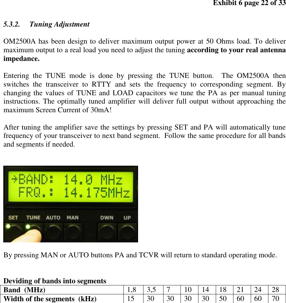 Exhibit 6 page 22 of 33 5.3.2. Tuning Adjustment OM2500A has been design to deliver maximum output power at 50 Ohms load. To deliver maximum output to a real load you need to adjust the tuning according to your real antenna impedance. Entering the TUNE mode is done by pressing the TUNE button. The OM2500A then switches the transceiver to RTTY and sets the frequency to corresponding segment. By changing the values of TUNE and LOAD capacitors we tune the PA as per manual tuning instructions. The optimally tuned amplifier will deliver full output without approaching the maximum Screen Current of 30mA! After tuning the amplifier save the settings by pressing SET and PA will automatically tune frequency of your transceiver to next band segment. Follow the same procedure for all bands and segments if needed. By pressing MAN or AUTO buttons PA and TCVR will return to standard operating mode. Deviding of bands into segments Band (MHz) 1,8 3,5 7 10 14 18 21 24 28 Width of the segments (kHz) 15 30 30 30 30 50 60 60 70