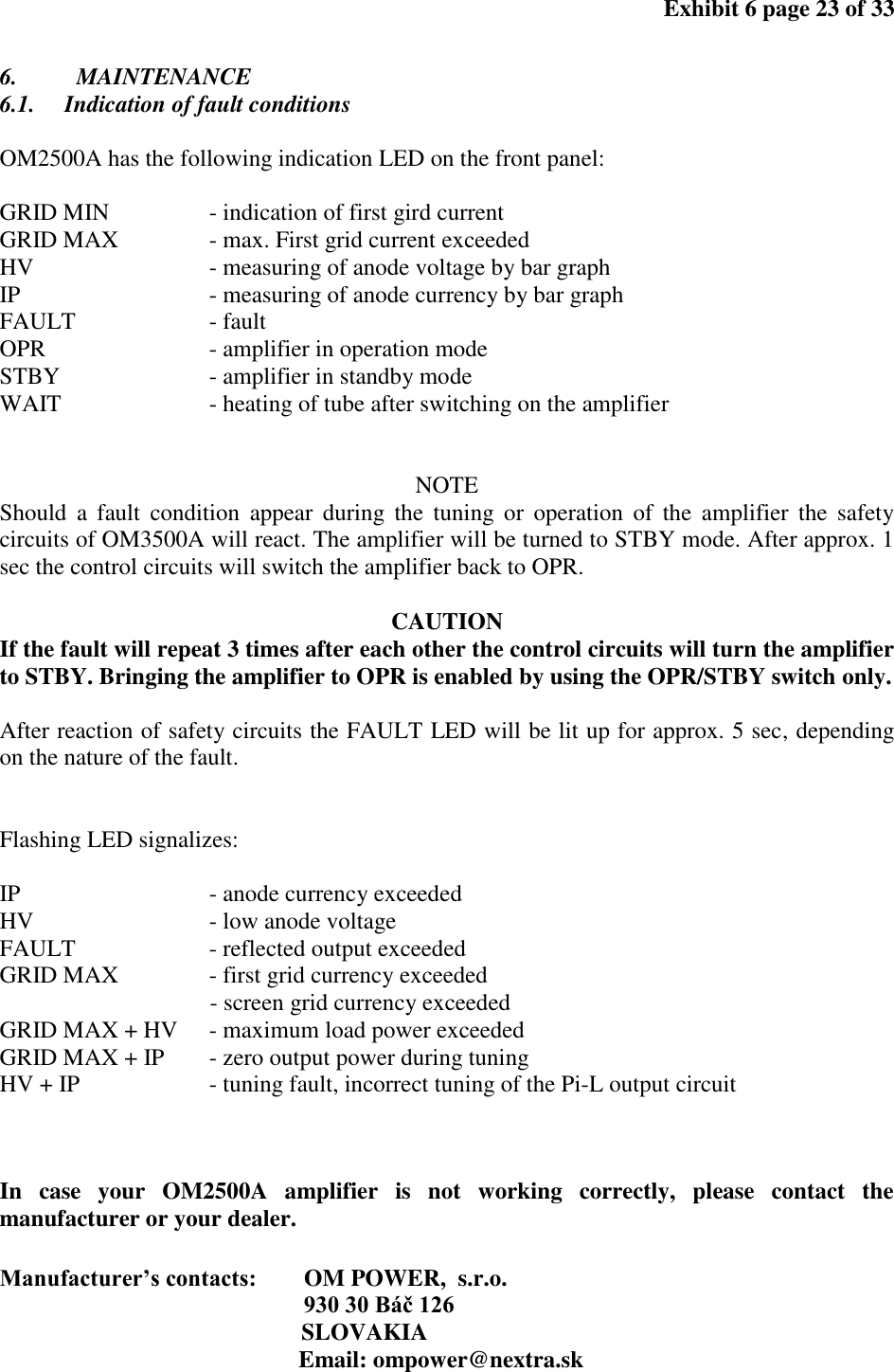 Exhibit 6 page 23 of 33 6. MAINTENANCE 6.1. Indication of fault conditions OM2500A has the following indication LED on the front panel: GRID MIN - indication of first gird current GRID MAX - max. First grid current exceeded HV - measuring of anode voltage by bar graph IP - measuring of anode currency by bar graph FAULT - fault OPR - amplifier in operation mode STBY - amplifier in standby mode WAIT - heating of tube after switching on the amplifier NOTE Should a fault condition appear during the tuning or operation of the amplifier the safety circuits of OM3500A will react. The amplifier will be turned to STBY mode. After approx. 1 sec the control circuits will switch the amplifier back to OPR. CAUTION If the fault will repeat 3 times after each other the control circuits will turn the amplifier to STBY. Bringing the amplifier to OPR is enabled by using the OPR/STBY switch only. After reaction of safety circuits the FAULT LED will be lit up for approx. 5 sec, depending on the nature of the fault. Flashing LED signalizes: IP - anode currency exceeded HV - low anode voltage FAULT - reflected output exceeded GRID MAX - first grid currency exceeded - screen grid currency exceeded GRID MAX + HV - maximum load power exceeded GRID MAX + IP - zero output power during tuning HV + IP - tuning fault, incorrect tuning of the Pi-L output circuit In case your OM2500A amplifier is not working correctly, please contact the manufacturer or your dealer. Manufacturer’s contacts: OM POWER, s.r.o. 930 30 Báč 126 SLOVAKIA Email: ompower@nextra.sk
