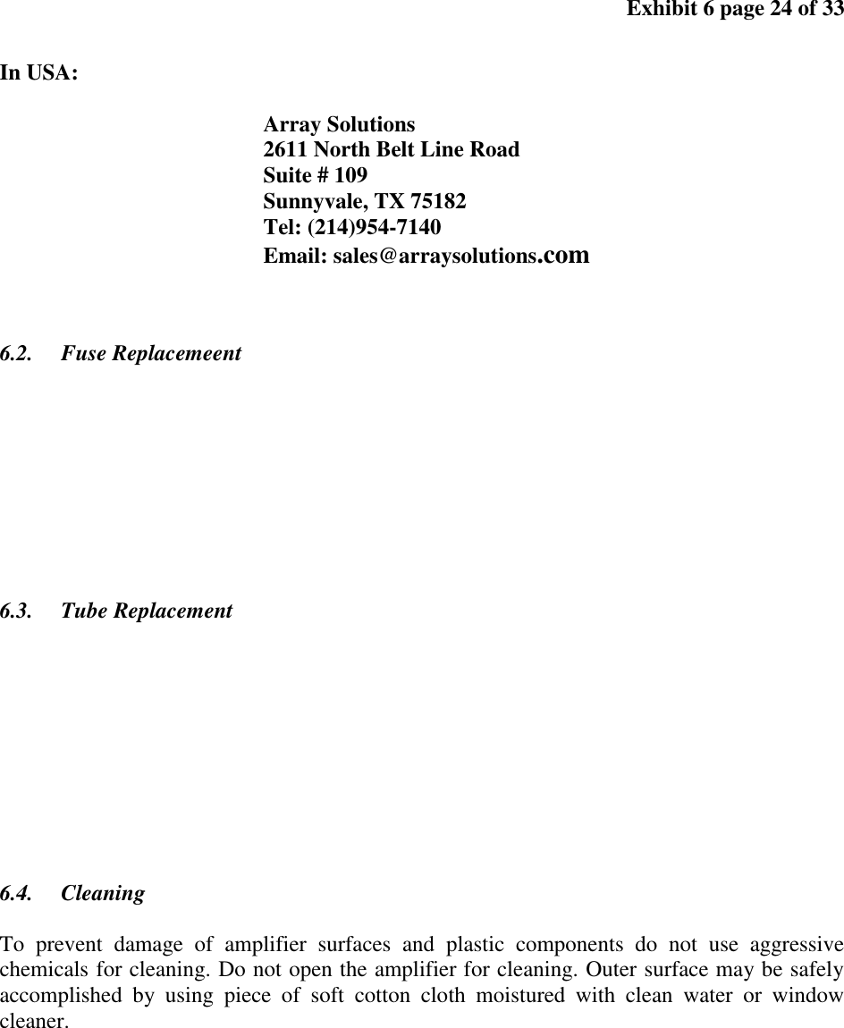 Exhibit 6 page 24 of 33 In USA: Array Solutions 2611 North Belt Line Road Suite # 109 Sunnyvale, TX 75182 Tel: (214)954-7140 Email: sales@arraysolutions.com 6.2. Fuse Replacemeent 6.3. Tube Replacement 6.4. Cleaning To prevent damage of amplifier surfaces and plastic components do not use aggressive chemicals for cleaning. Do not open the amplifier for cleaning. Outer surface may be safely accomplished by using piece of soft cotton cloth moistured with clean water or window cleaner.