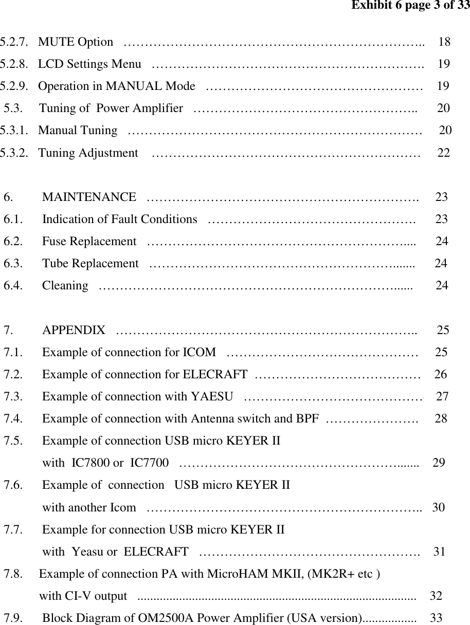 Exhibit 6 page 3 of 33 5.2.7. MUTE Option …………………………………………………………….. 18 5.2.8. LCD Settings Menu ………………………………………………………. 19 5.2.9. Operation in MANUAL Mode …………………………………………… 19 5.3. Tuning of Power Amplifier …………………………………………….. 20 5.3.1. Manual Tuning …………………………………………………………… 20 5.3.2. Tuning Adjustment ……………………………………………………… 22 6. MAINTENANCE ………………………………………………………. 23 6.1. Indication of Fault Conditions …………………………………………. 23 6.2. Fuse Replacement …………………………………………………….... 24 6.3. Tube Replacement …………………………………………………....... 24 6.4. Cleaning ……………………………………………………………...... 24 7. APPENDIX …………………………………………………………….. 25 7.1. Example of connection for ICOM ……………………………………… 25 7.2. Example of connection for ELECRAFT ………………………………… 26 7.3. Example of connection with YAESU …………………………………… 27 7.4. Example of connection with Antenna switch and BPF …………………. 28 7.5. Example of connection USB micro KEYER II with IC7800 or IC7700 ……………………………………………....... 29 7.6. Example of connection USB micro KEYER II with another Icom ……………………………………………………….. 30 7.7. Example for connection USB micro KEYER II with Yeasu or ELECRAFT ……………………………………………. 31 7.8. Example of connection PA with MicroHAM MKII, (MK2R+ etc ) with CI-V output ....................................................................................... 32 7.9. Block Diagram of OM2500A Power Amplifier (USA version)................. 33