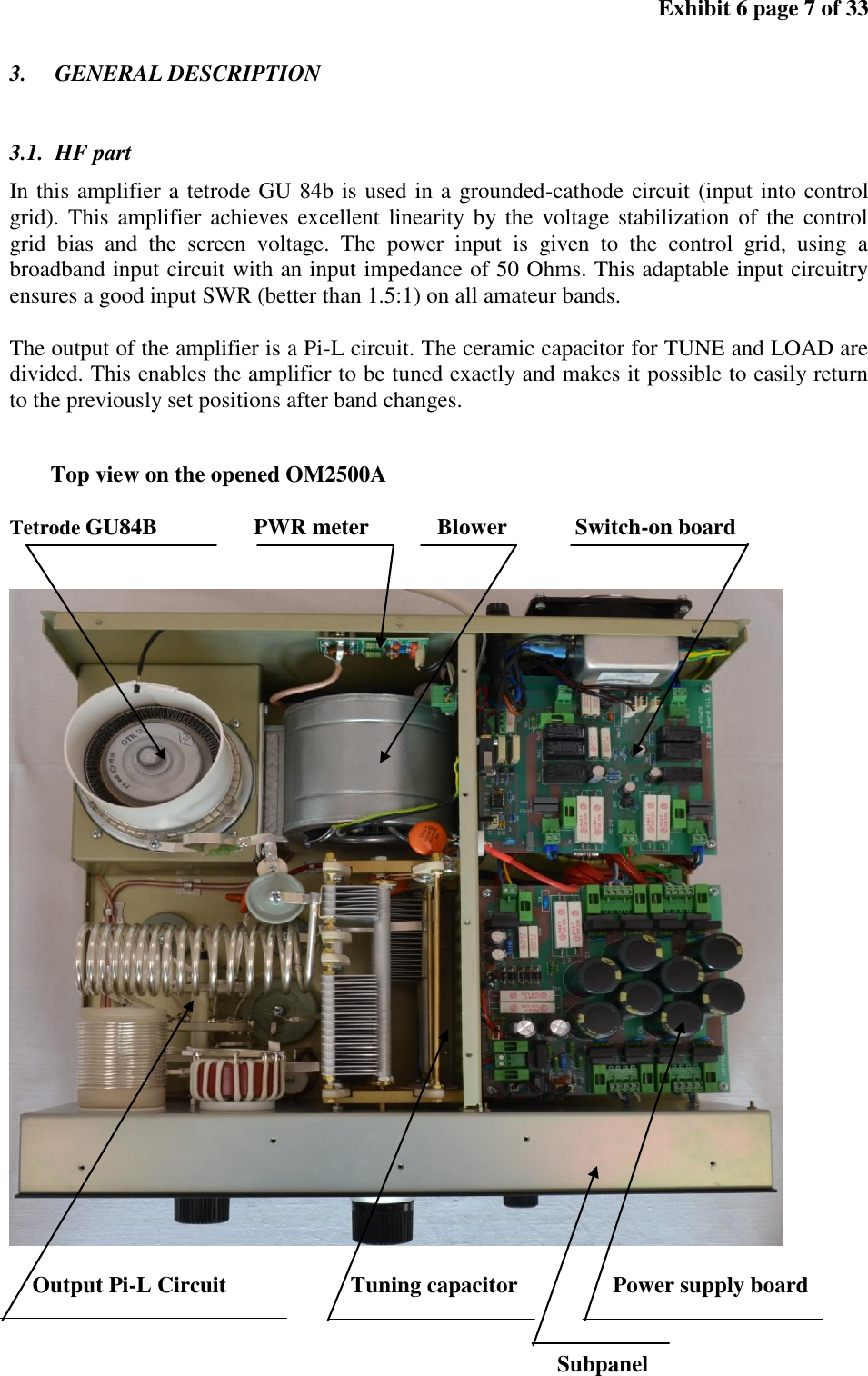 Exhibit 6 page 7 of 33 3. GENERAL DESCRIPTION 3.1. HF part In this amplifier a tetrode GU 84b is used in a grounded-cathode circuit (input into control grid). This amplifier achieves excellent linearity by the voltage stabilization of the control grid bias and the screen voltage. The power input is given to the control grid, using a broadband input circuit with an input impedance of 50 Ohms. This adaptable input circuitry ensures a good input SWR (better than 1.5:1) on all amateur bands. The output of the amplifier is a Pi-L circuit. The ceramic capacitor for TUNE and LOAD are divided. This enables the amplifier to be tuned exactly and makes it possible to easily return to the previously set positions after band changes. Top view on the opened OM2500A Tetrode GU84B PWR meter Blower Switch-on board Output Pi-L Circuit Tuning capacitor Power supply board Subpanel